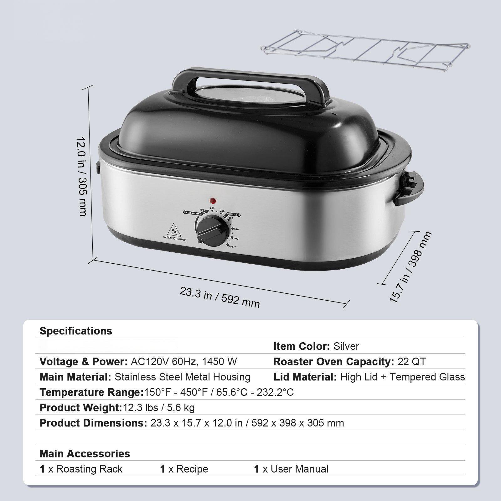 Specifications

- Item Color: Silver
- Voltage & Power: AC120V 60Hz, 1450 W
- Roaster Oven Capacity: 22 QT
- Main Material: Stainless Steel Metal Housing
- Lid Material: High Lid + Tempered Glass
- Temperature Range: 150°F - 450°F / 65.6°C - 232.2°C
- Product Weight: 12.3 lbs / 5.6 kg
- Product Dimensions: 23.3 x 15.7 x 12.0 in / 592 x 398 x 305 mm

Main Accessories
- 1 x Roasting Rack
- 1 x Recipe
- 1 x User Manual
