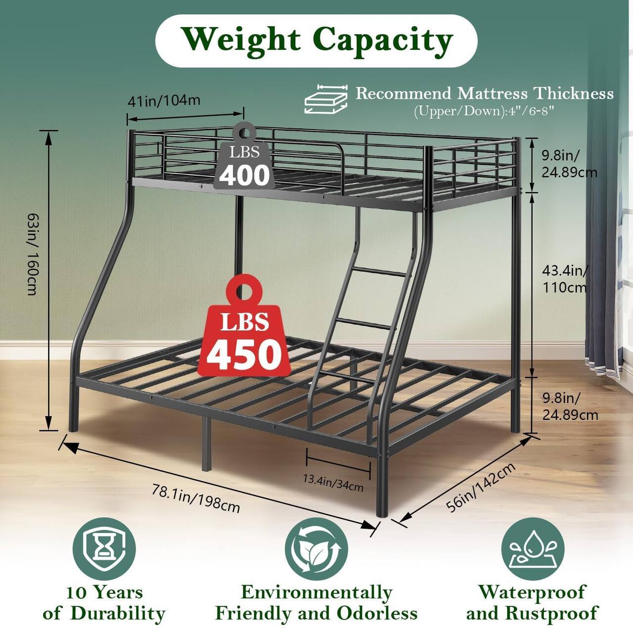 Weight Capacity: 41in/104m  
Recommend Mattress Thickness (Upper/Down): 4"/6-8"  
63in/160cm  
LBS 400  
LBS 450  
9.8in/24.89cm  
43.4in/110cm  
9.8in/24.89cm  
78.1in/198cm  
13.4in/34cm  
56in/142cm  
10 Years of Durability  
Environmentally Friendly and Odorless  
Waterproof and Rustproof