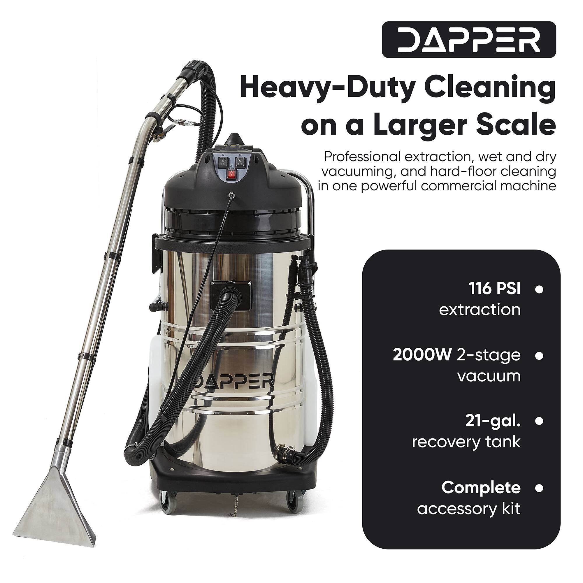DAPPER Heavy-Duty Cleaning on a Larger Scale Professional extraction, wet and dry vacuuming, and hard-floor cleaning in one powerful commercial machine

116 PSI extraction
2000W 2-stage vacuum
21-gal. recovery tank
Complete accessory kit