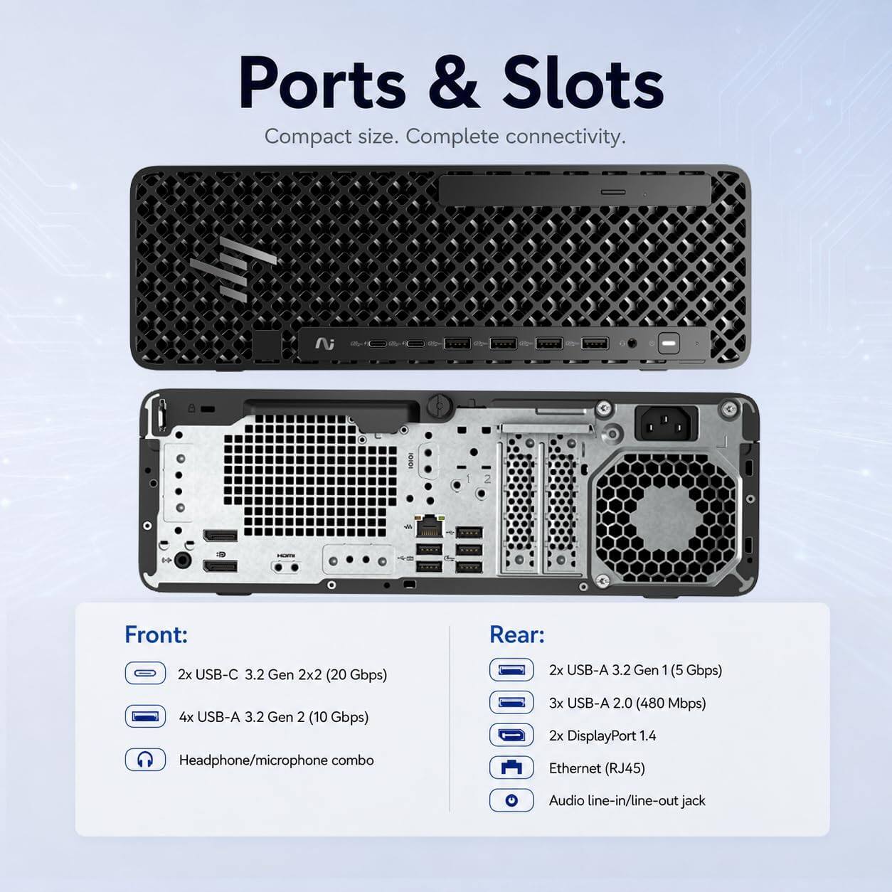 Ports & Slots  
Compact size. Complete connectivity.

Front:  
2x USB-C 3.2 Gen 2x2 (20 Gbps)  
4x USB-A 3.2 Gen 2 (10 Gbps)  
Headphone/microphone combo

Rear:  
2x USB-A 3.2 Gen 1 (5 Gbps)  
3x USB-A 2.0 (480 Mbps)  
2x DisplayPort 1.4  
Ethernet (RJ45)  
Audio line-in/line-out jack