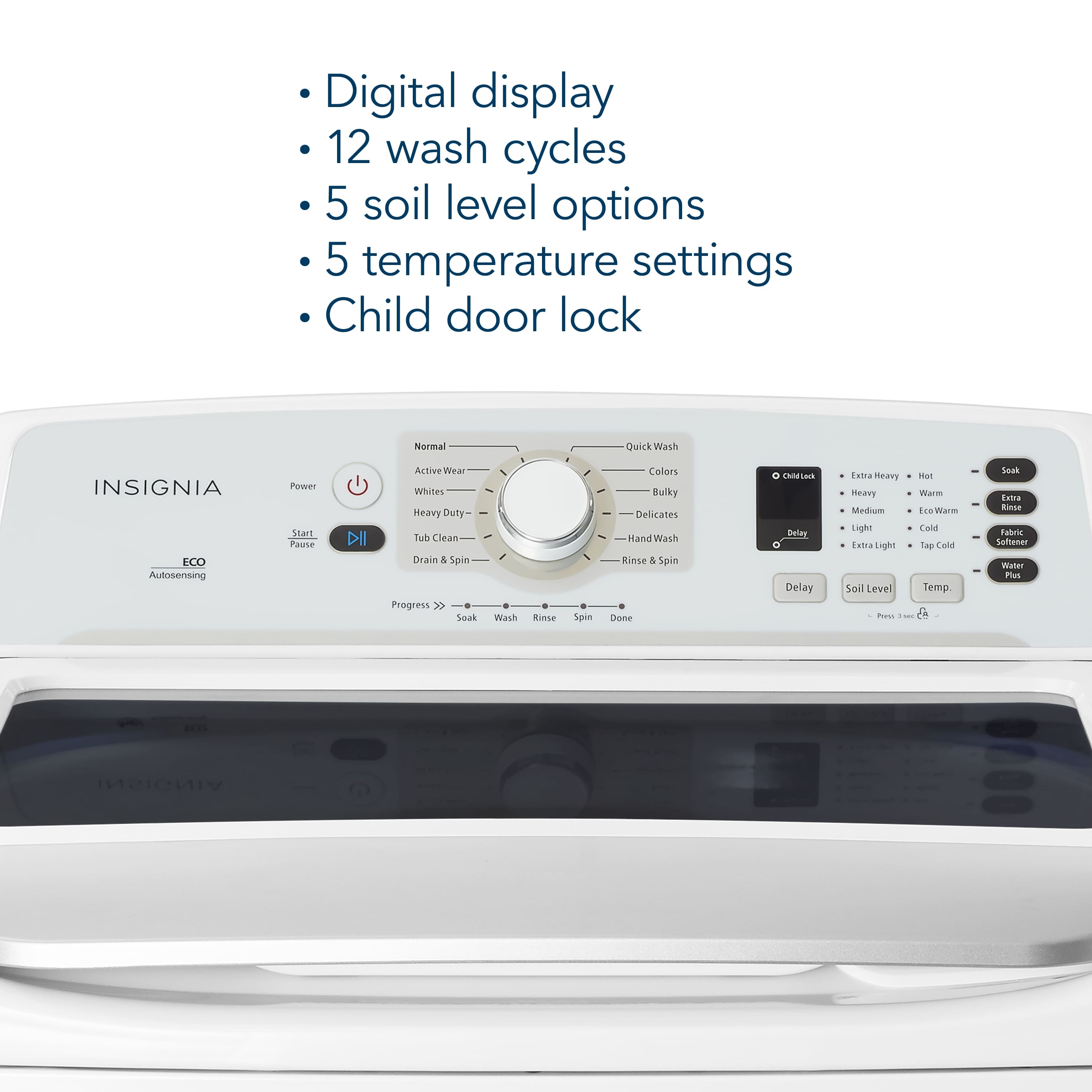 Digital display, 12 wash cycles, 5 soil level options, 5 temperature settings, Child door lock, Normal Quick Wash, INSIGNIA ECO Autosensing Power Start, Pure DI Active Wear, Whites, Heavy Duty Tub Clean, Drain & Spin Progress, Soak Wash, BASE Spin Colors, Bulky, Delicates, Hand Wash, Rinse & Spin Done.