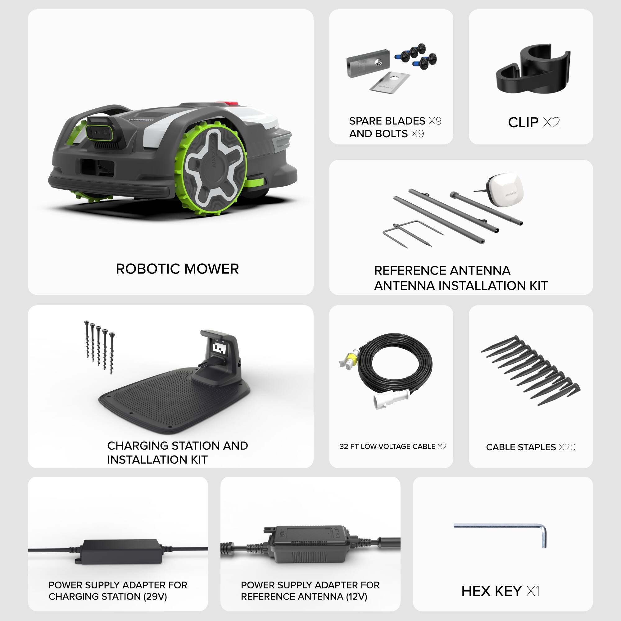- SPARE BLADES X9 AND BOLTS X9
- CLIP X2
- ROBOTIC MOWER
- REFERENCE ANTENNA ANTENNA INSTALLATION KIT
- CHARGING STATION AND INSTALLATION KIT
- 32 FT LOW-VOLTAGE CABLE X2
- CABLE STAPLES X20
- POWER SUPPLY ADAPTER FOR CHARGING STATION (29V)
- POWER SUPPLY ADAPTER FOR REFERENCE ANTENNA (12V)
- HEX KEY X1