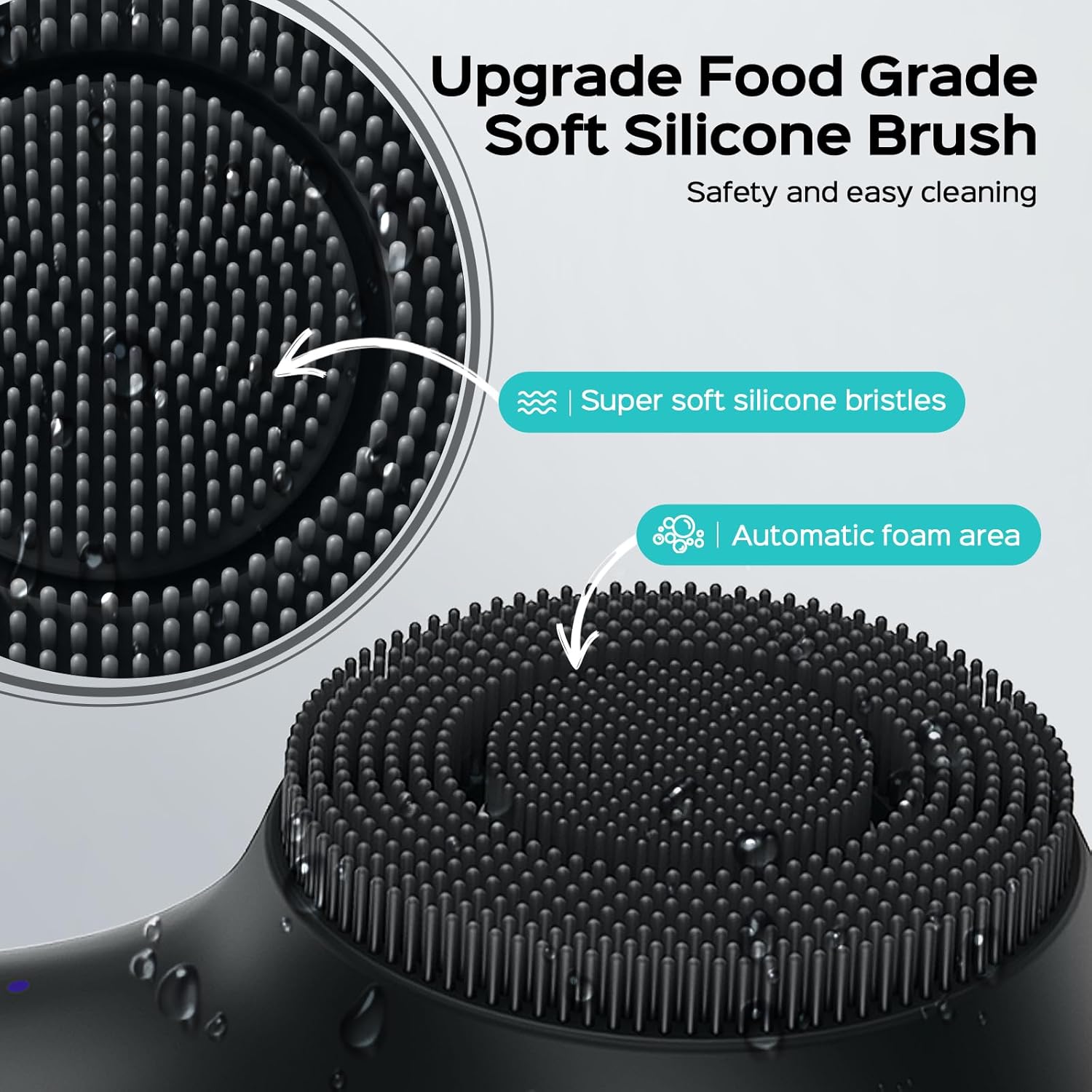 Upgrade Food Grade Soft Silicone Brush  
Safety and easy cleaning  
Super soft silicone bristles  
Automatic foam area