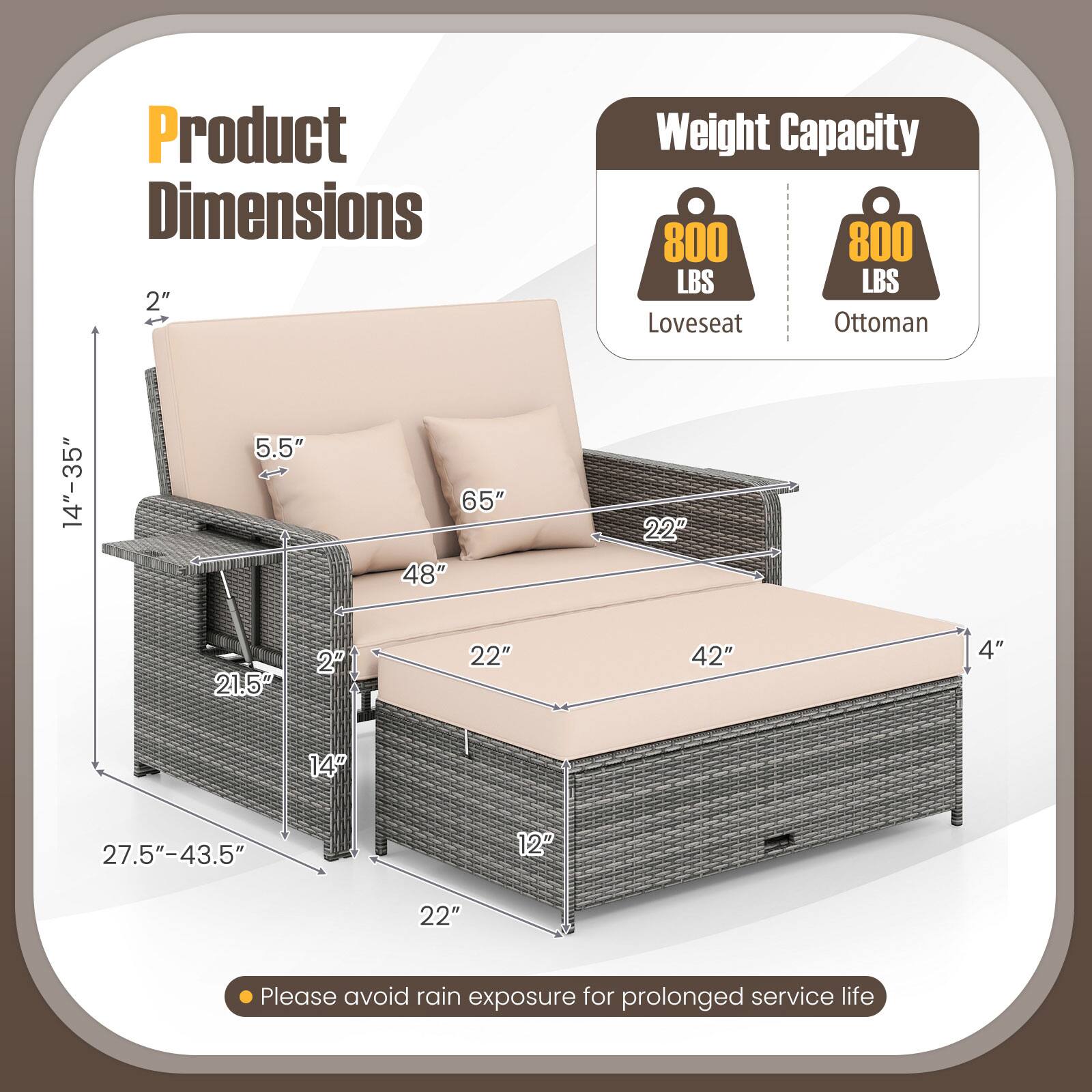 Product Dimensions  
2"  
Weight Capacity  
800 LBS  
Loveseat  
Ottoman  
14"-35"  
5.5"  
65"  
48"  
22"  
21.5"  
2"  
22"  
42"  
4"  
14"  
27.5"-43.5"  
12"  
22"  

Please avoid rain exposure for prolonged service life
