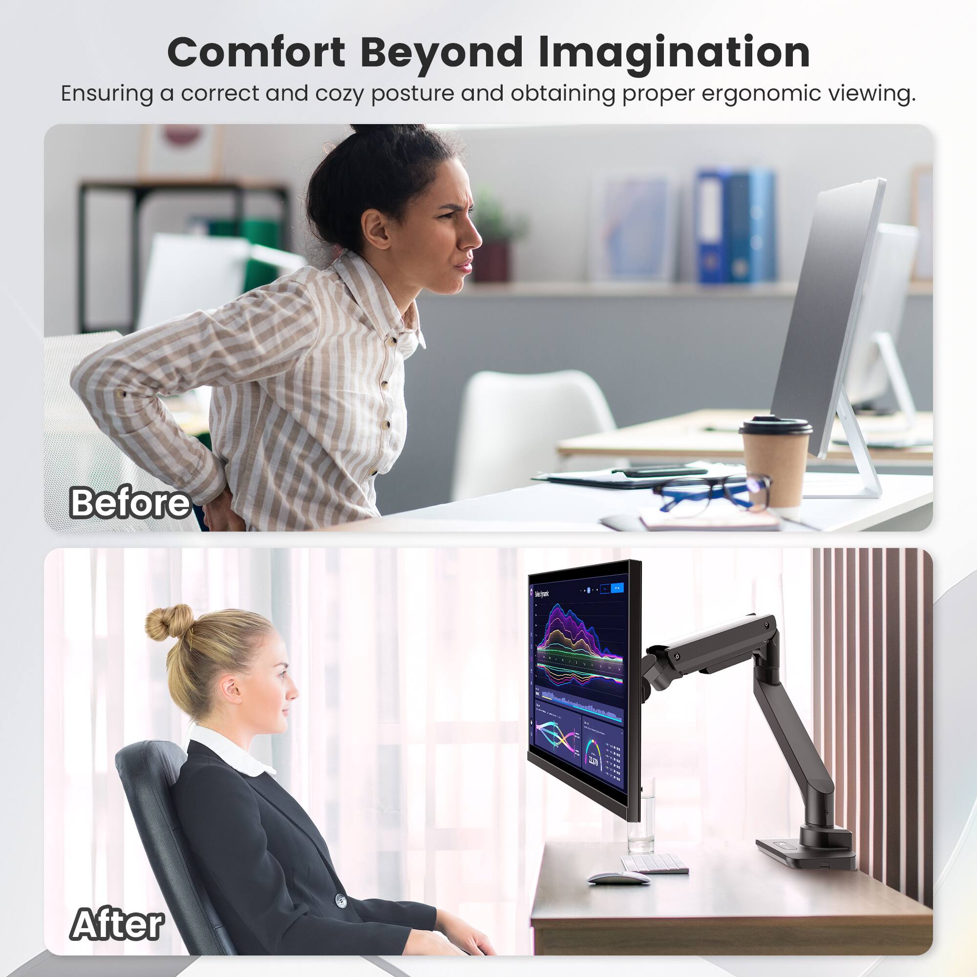 Comfort Beyond Imagination: Ensuring a correct and cozy posture and obtaining proper ergonomic viewing. Before: L - - - - - - - - - - - - - - - - - - - - - - - - - - - - - - - - - - - - - - - - - - - - - - - - - - - - - - - - - - - - - - - - - - - - - - - - - - - - - - - - - - - - - - - - - - - - - - - - - - - - - - - - - - - - - - - - - - - - - - - - - - - - - - - - - - - - - - - - - - - - - - - - - - - - - - - - - - - - - - - - - - - - - - - - - - - - - - - - - - - - - - - - - - - - - - - - - - - - - - - - - - - - - - - - - - - - - - - - - - - - - - - - - - - - - - - - - - - - - - - - - - - - - - - - - - - - - - - - - - - - - - - - - - - - - - - - - - - - - - - - - - - - - - - - - - - - - - - - - - - - - - - - - - - - - - - - - - - - - - - - - - - - - - - - - - - - - - - - - - - - - - - - - - - - - - - - - - - - - - - - - - - - - - - - - - - - - - - - - - - - - - - - - - - - - - - - - - - - - - - - - - - - - - - - - - - - - - - - - - - - - - - - - - - - - - - - - - - - - - - - - - - - - - - - - - - - - - - - - - - - - - - - - - - - - - - - - - - - - - - - - -
