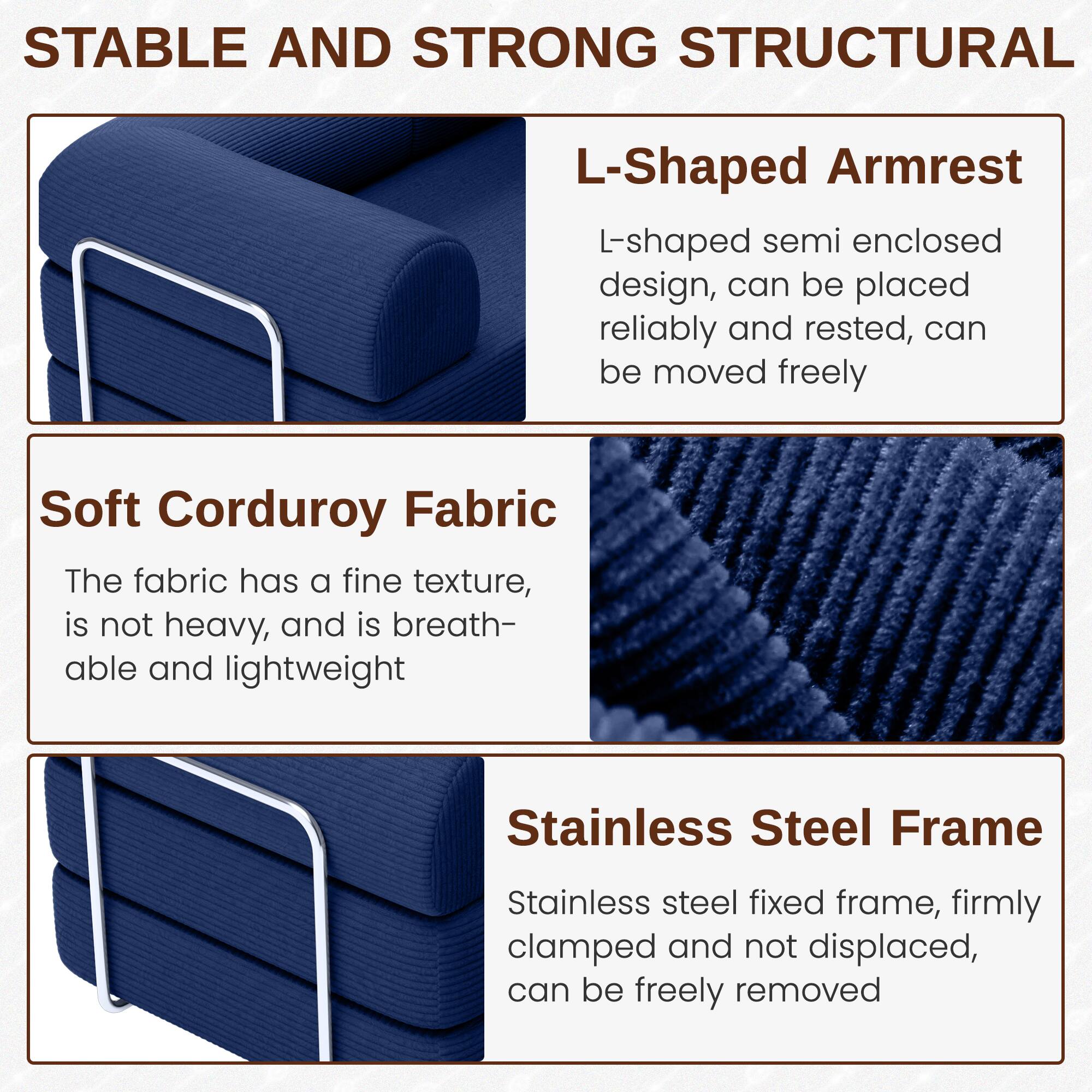**STABLE AND STRONG STRUCTURAL**

**L-Shaped Armrest**  
L-shaped semi enclosed design, can be placed reliably and rested, can be moved freely

**Soft Corduroy Fabric**  
The fabric has a fine texture, is not heavy, and is breathable and lightweight

**Stainless Steel Frame**  
Stainless steel fixed frame, firmly clamped and not displaced, can be freely removed