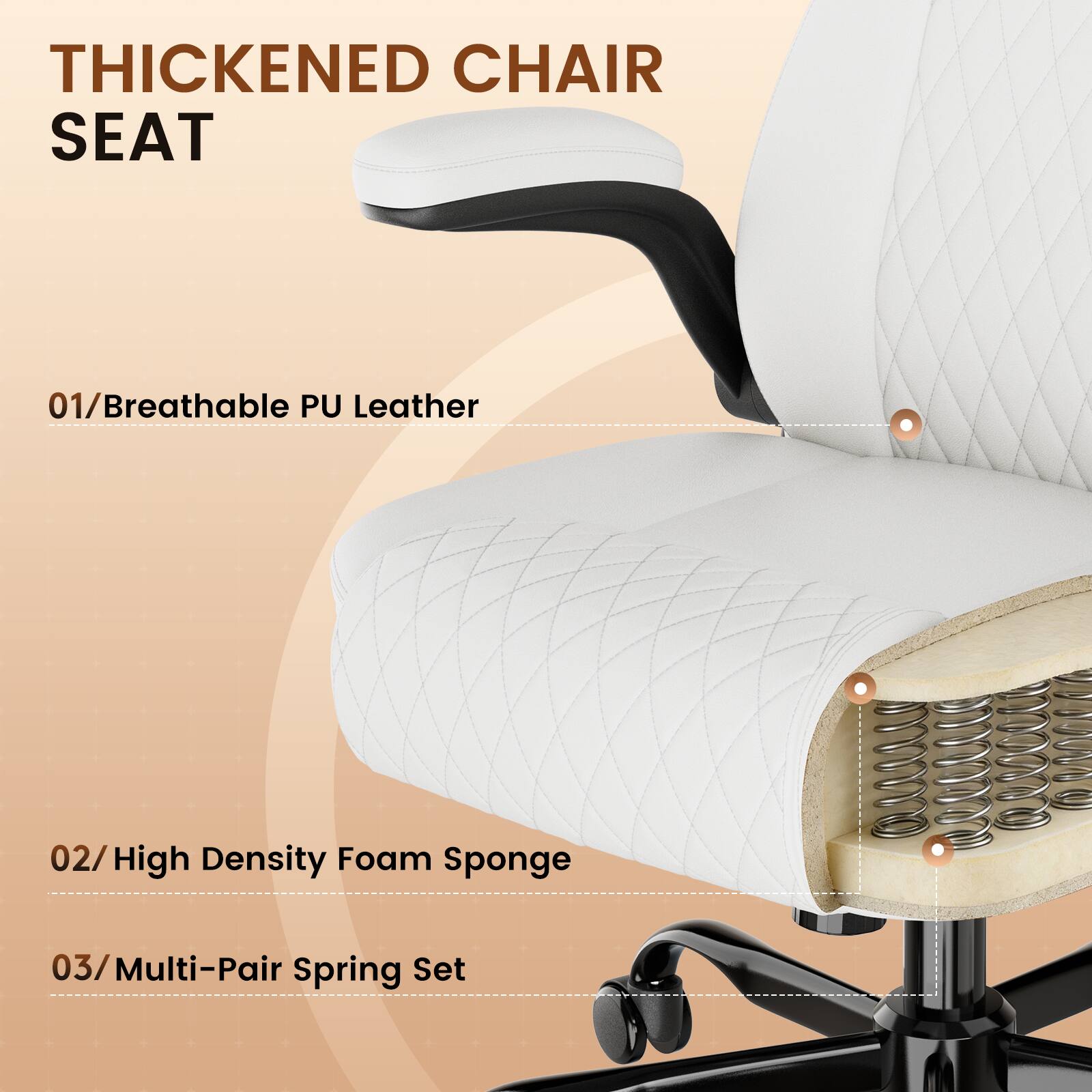 THICKENED CHAIR SEAT

01/Breathable PU Leather

02/High Density Foam Sponge

03/Multi-Pair Spring Set