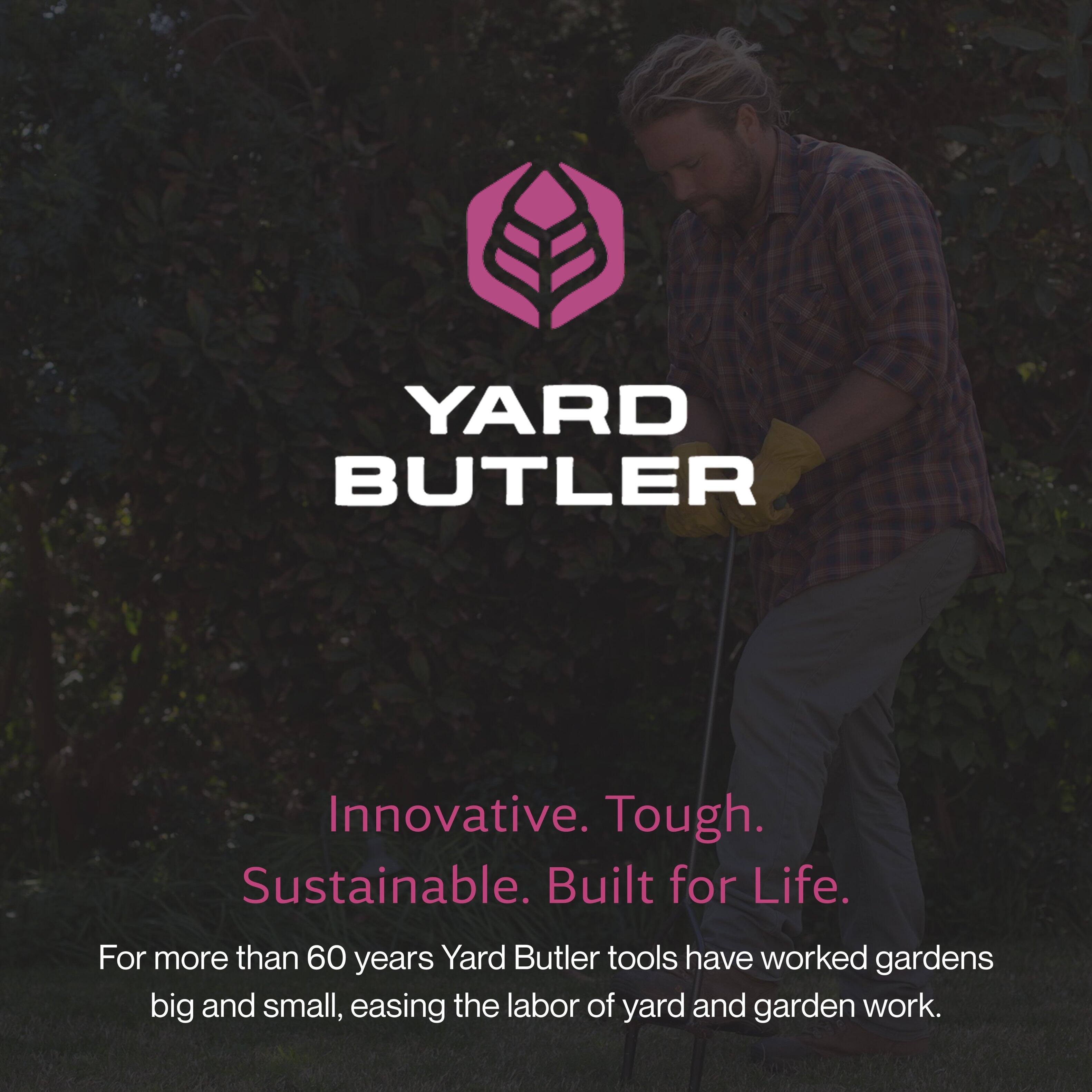 YARD BUTLER

Innovative. Tough. Sustainable. Built for Life.

For more than 60 years, Yard Butler tools have worked gardens big and small, easing the labor of yard and garden work.