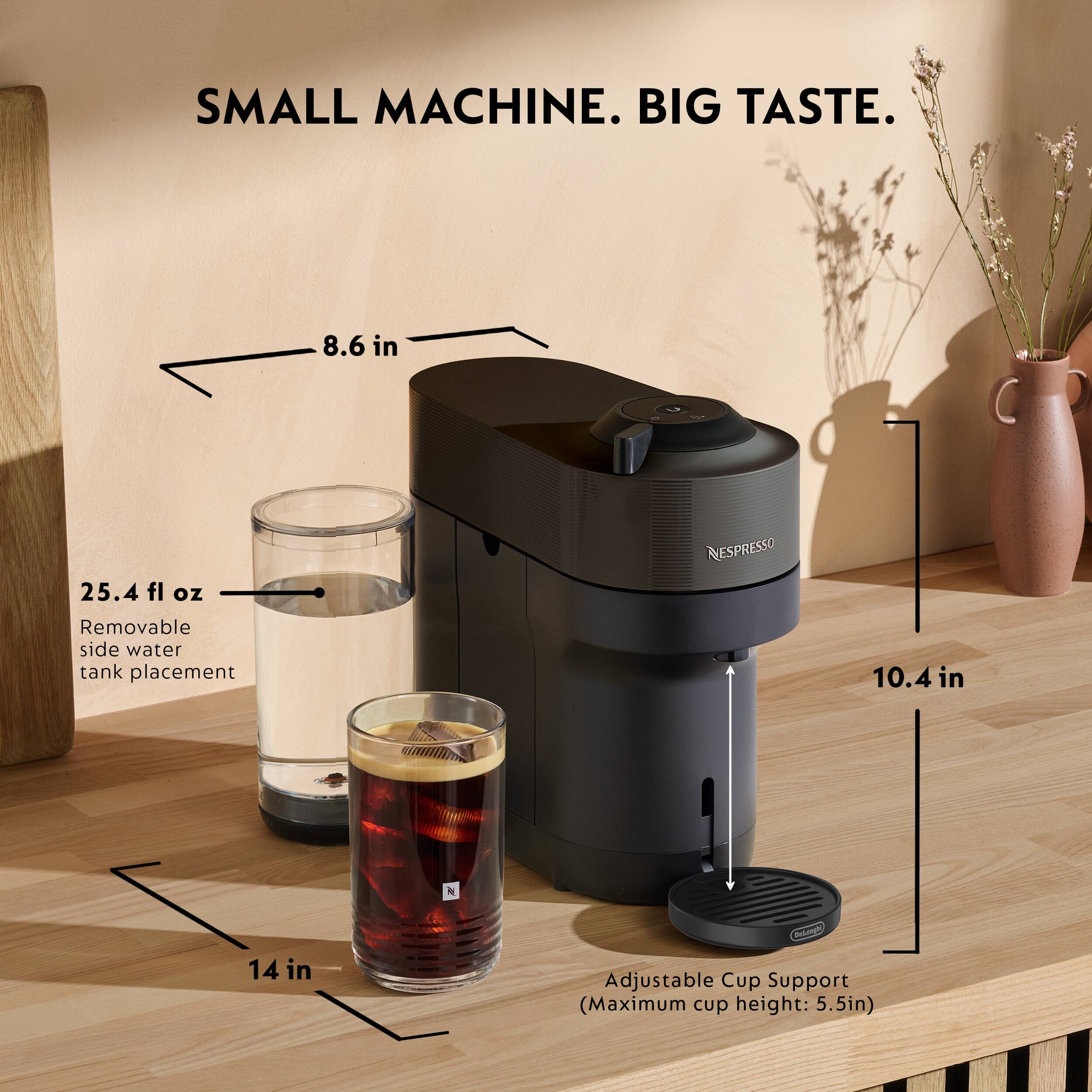 SMALL MACHINE. BIG TASTE.  
8.6 in  
25.4 fl oz  
Removable side water tank placement  
NESPRESSO  
10.4 in  
14 in  
Adjustable Cup Support (Maximum cup height: 5.5in)