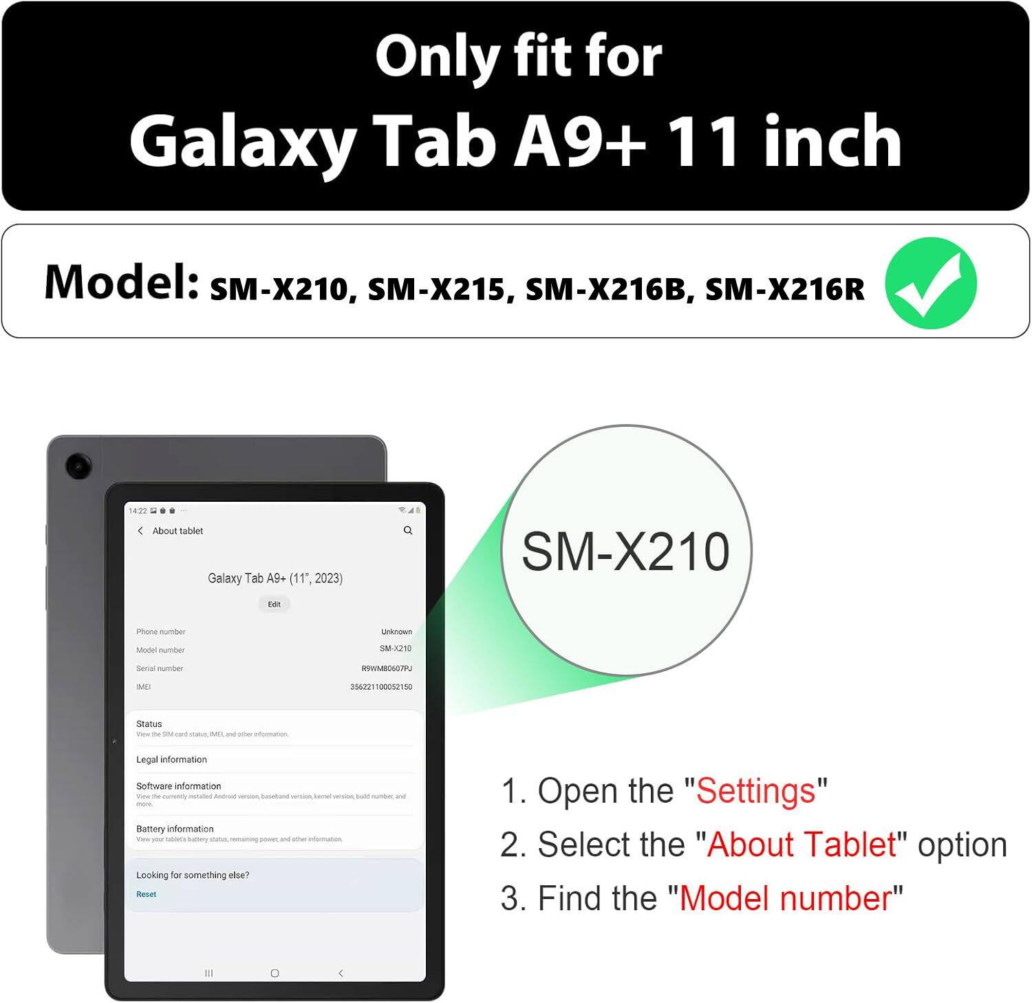 Only fit for Galaxy Tab A9+ 11 inch  
Model: SM-X210, SM-X215, SM-X216B, SM-X216R  

1. Open the "Settings"  
2. Select the "About Tablet" option  
3. Find the "Model number"
