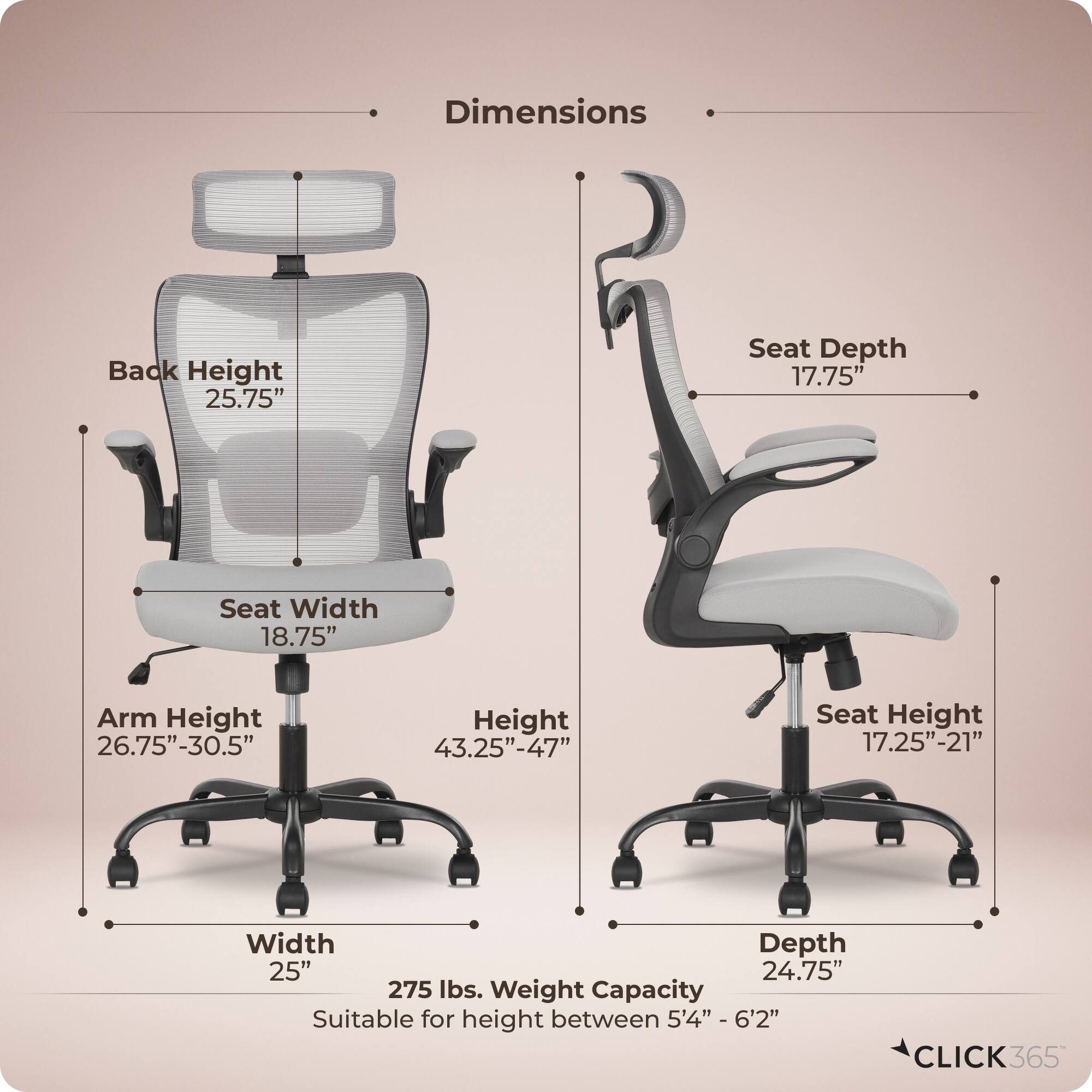 Dimensions  
- Back Height: 25.75"  
- Seat Depth: 17.75"  
- Seat Width: 18.75"  
- Arm Height: 26.75"-30.5"  
- Height: 43.25"-47"  
- Seat Height: 17.25"-21"  
- Width: 25"  
- Depth: 24.75"  
- Weight Capacity: 275 lbs.  
- Suitable for height between 5'4" - 6'2"  

CLICK365