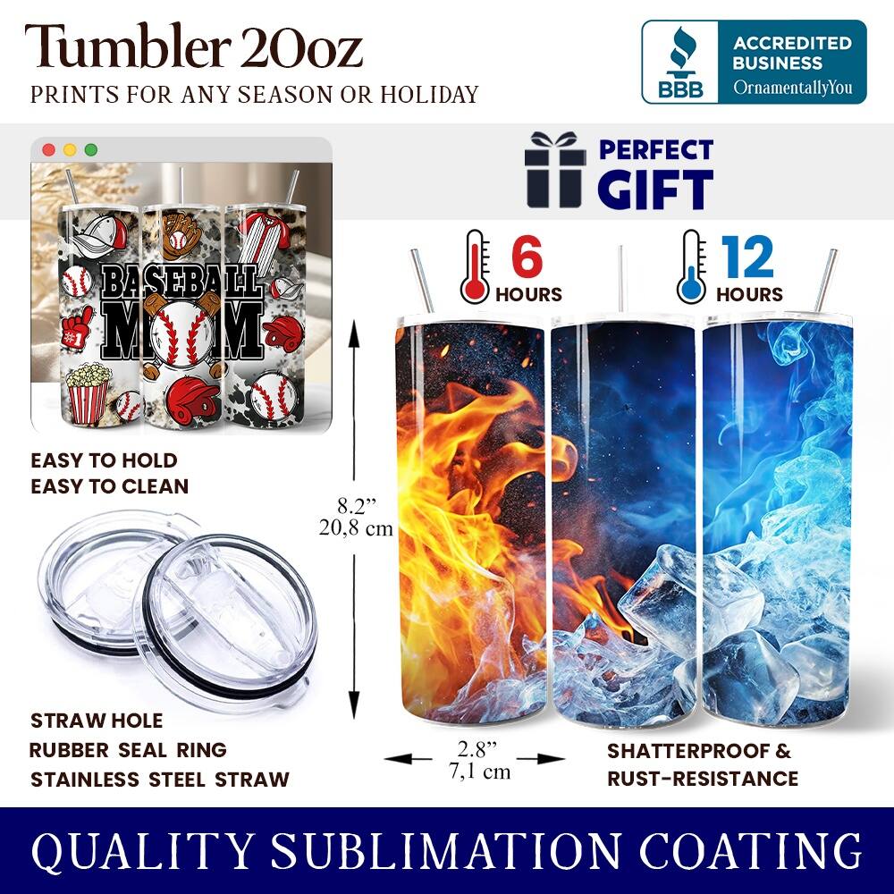 Tumbler 20oz  
PRINTS FOR ANY SEASON OR HOLIDAY  

ACCREDITED BUSINESS  
BBB  
OrnamentallyYou  

BASEBALL #1 M N  

PERFECT GIFT  
6 HOURS  
12 HOURS  

EASY TO HOLD  
EASY TO CLEAN  

8.2" 20.8 cm  

STRAW HOLE  
RUBBER SEAL RING  
STAINLESS STEEL STRAW  
2.8" 7.1 cm  

SHATTERPROOF & RUST-RESISTANCE  

QUALITY SUBLIMATION COATING