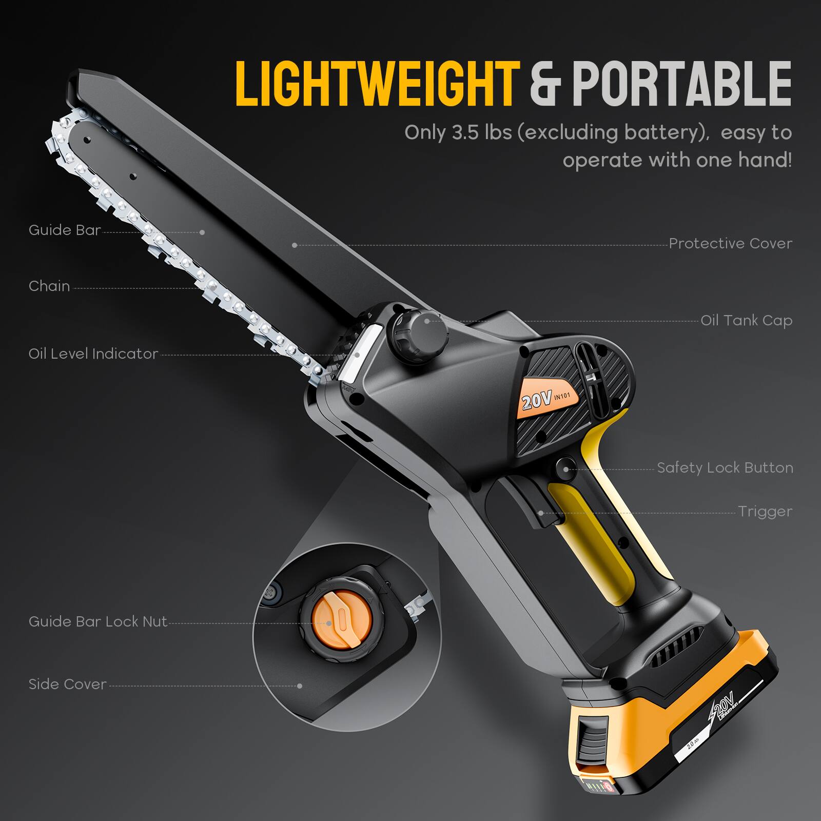 LIGHTWEIGHT & PORTABLE
Only 3.5 lbs (excluding battery), easy to operate with one hand!

- Guide Bar
- Chain
- Oil Level Indicator
- Protective Cover
- Oil Tank Cap
- Safety Lock Button
- Trigger
- Guide Bar Lock Nut
- Side Cover