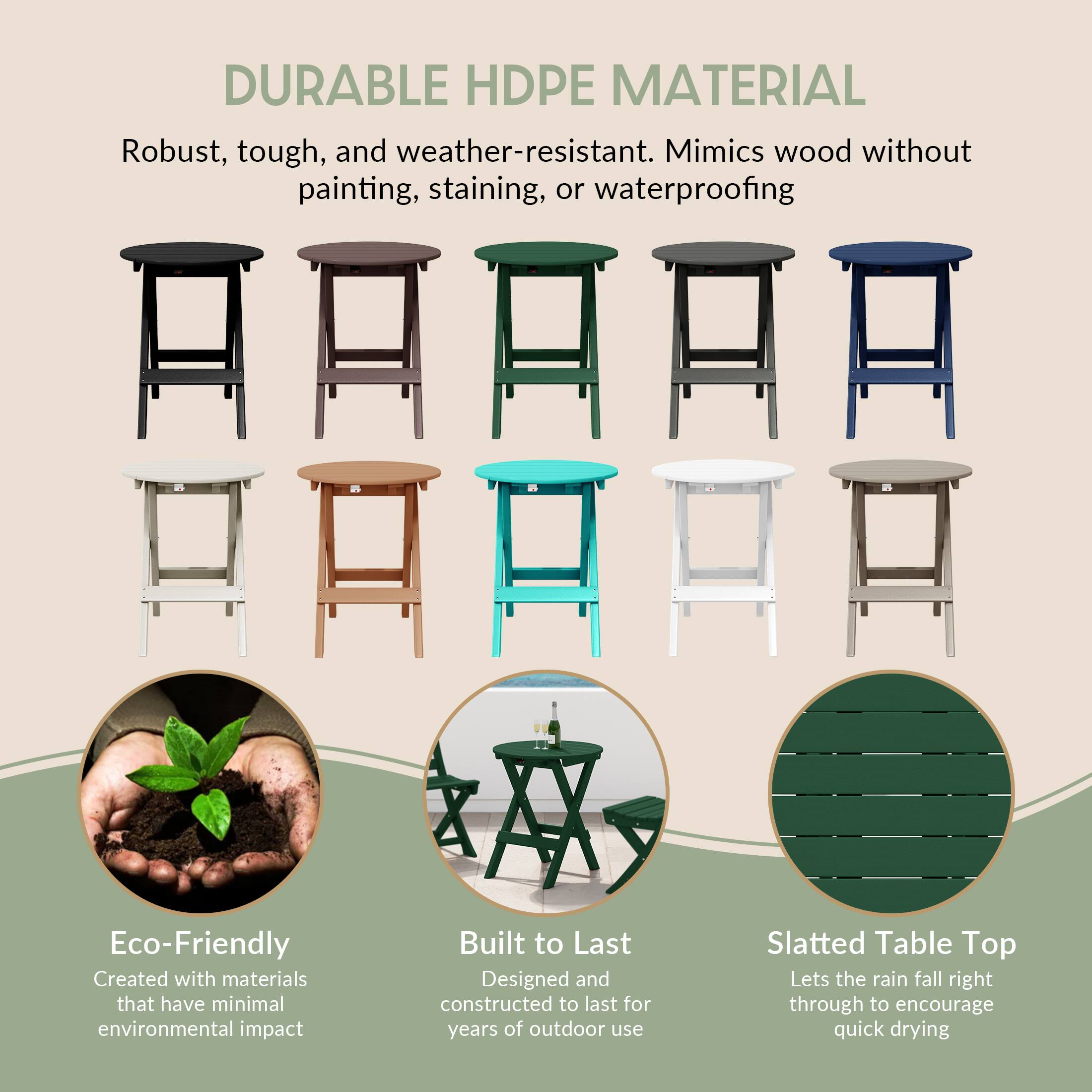 DURABLE HDPE MATERIAL

Robust, tough, and weather-resistant. Mimics wood without painting, staining, or waterproofing

Eco-Friendly
Created with materials that have minimal environmental impact

Built to Last
Designed and constructed to last for years of outdoor use

Slatted Table Top
Lets the rain fall right through to encourage quick drying