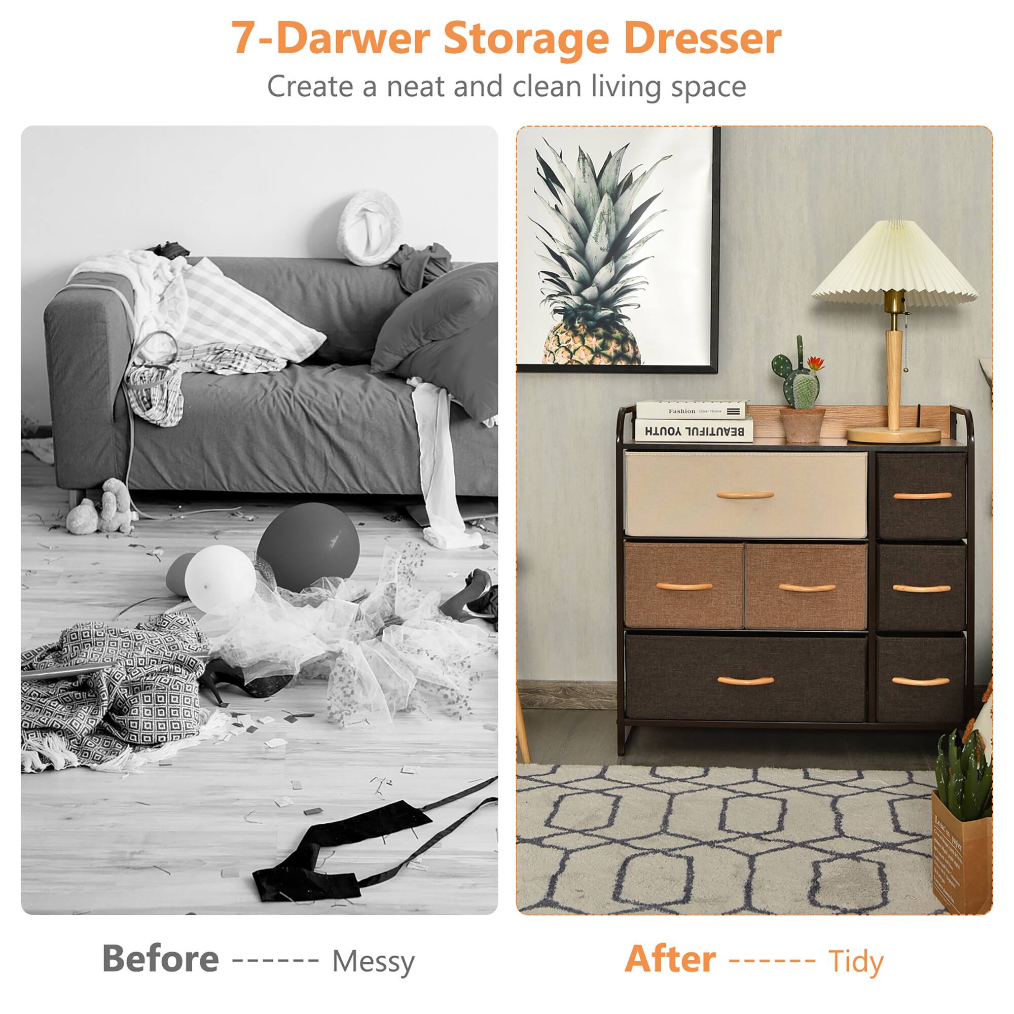 7-Darwer Storage Dresser
Create a neat and clean living space
Before Messy
After Tidy