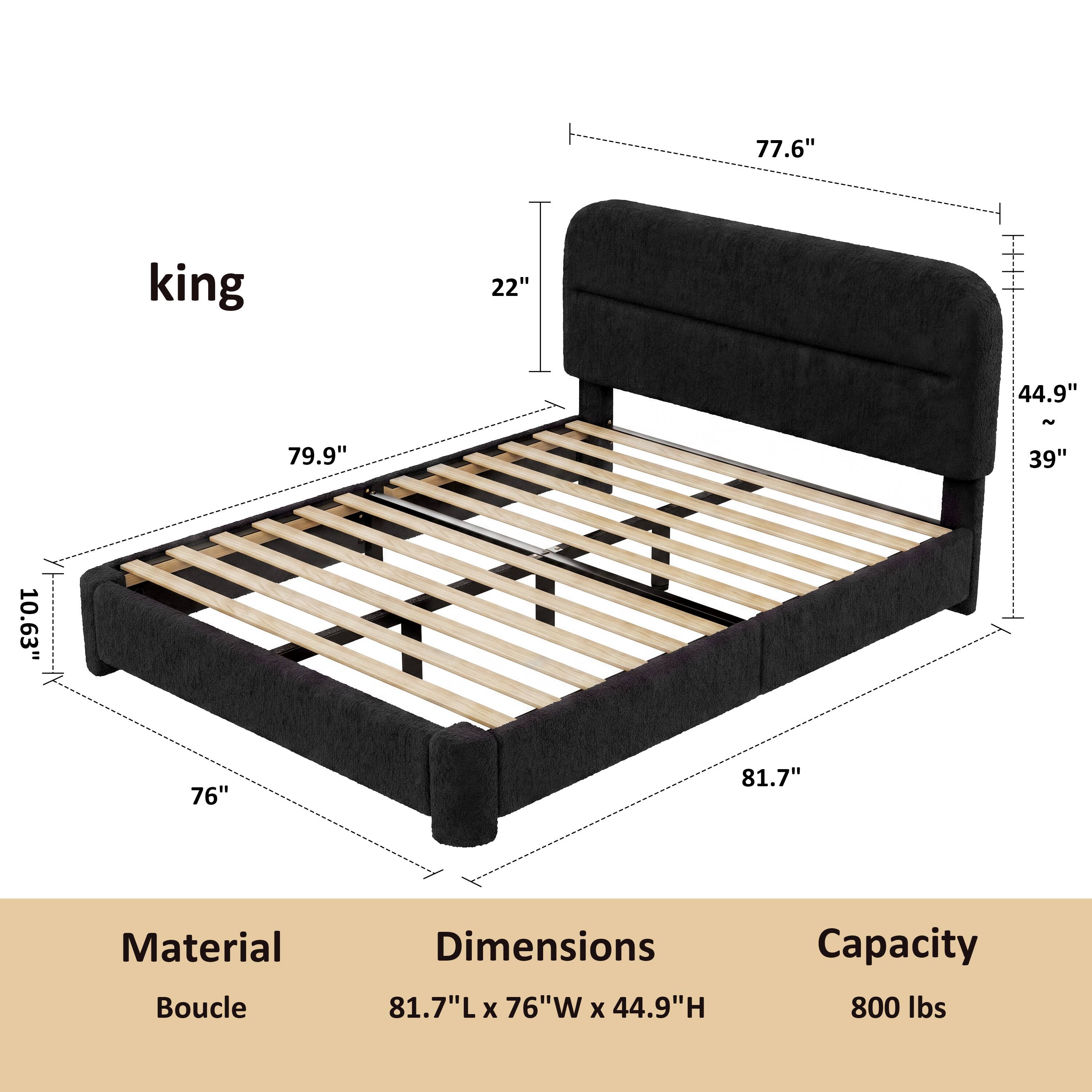 king

77.6"
22"
44.9"
~
79.9"
39"
10.63"
76"
81.7"

Material: Boucle
Dimensions: 81.7"L x 76"W x 44.9"H
Capacity: 800 lbs