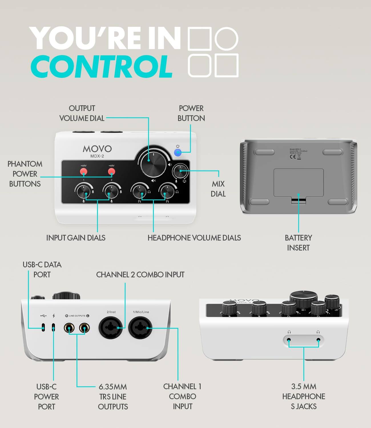 YOU'RE IN CONTROL

OUTPUT VOLUME DIAL
POWER BUTTON
PHANTOM POWER BUTTONS
MOVO MDX-2 +48V

MIX DIAL
INPUT GAIN DIALS
HEADPHONE VOLUME DIALS
BATTERY INSERT
USB-C DATA PORT
CHANNEL 2 COMBO INPUT

USB-C POWER PORT
6.35MM TRS LINE OUTPUTS
CHANNEL 1 COMBO INPUT
3.5 MM HEADPHONE JACKS
