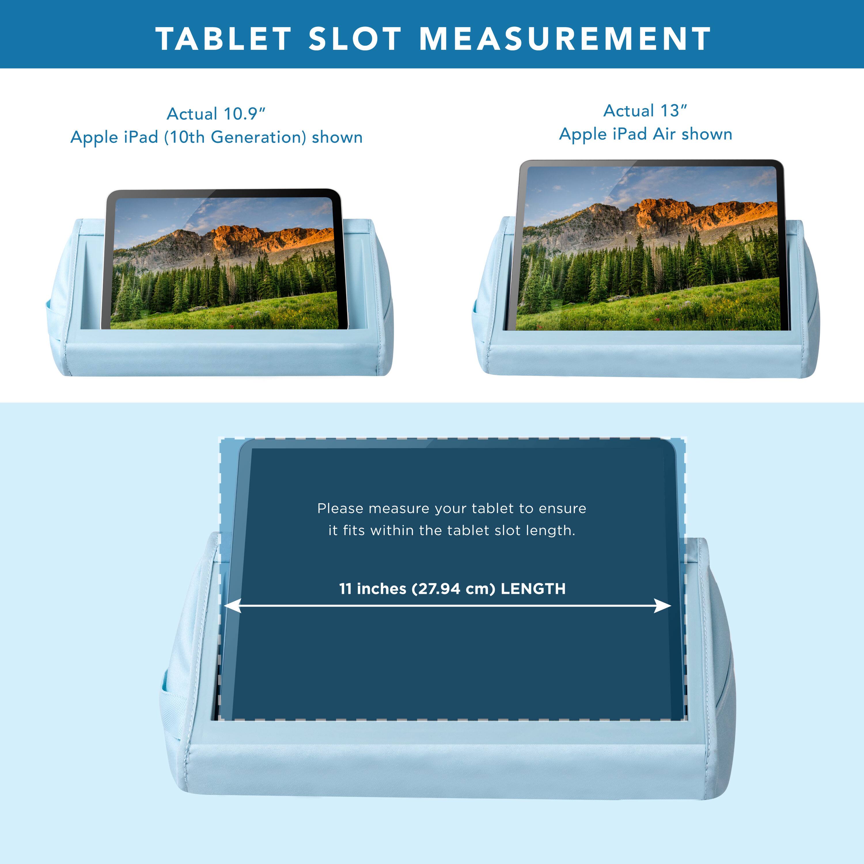 TABLET SLOT MEASUREMENT

Actual 10.9" Apple iPad (10th Generation) shown

Actual 13" Apple iPad Air shown

Please measure your tablet to ensure it fits within the tablet slot length.

11 inches (27.94 cm) LENGTH