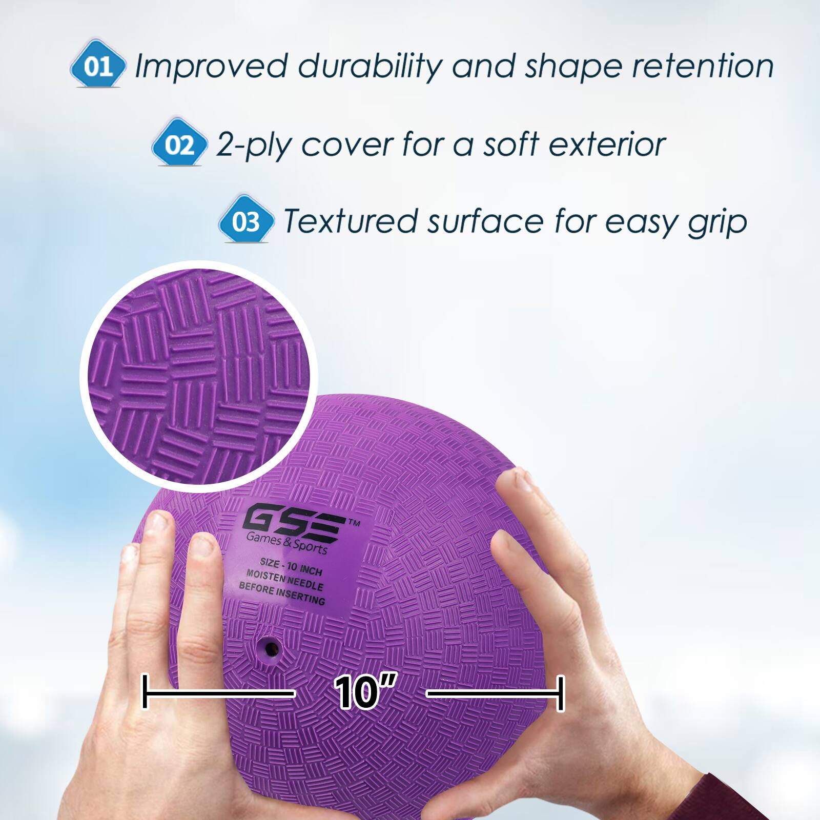 01 Improved durability and shape retention
02 2-ply cover for a soft exterior
03 Textured surface for easy grip
GSE M Games & Sports SIZE 10 MOISTEN INCH BEFORE NEEDLE INSERTING 10"