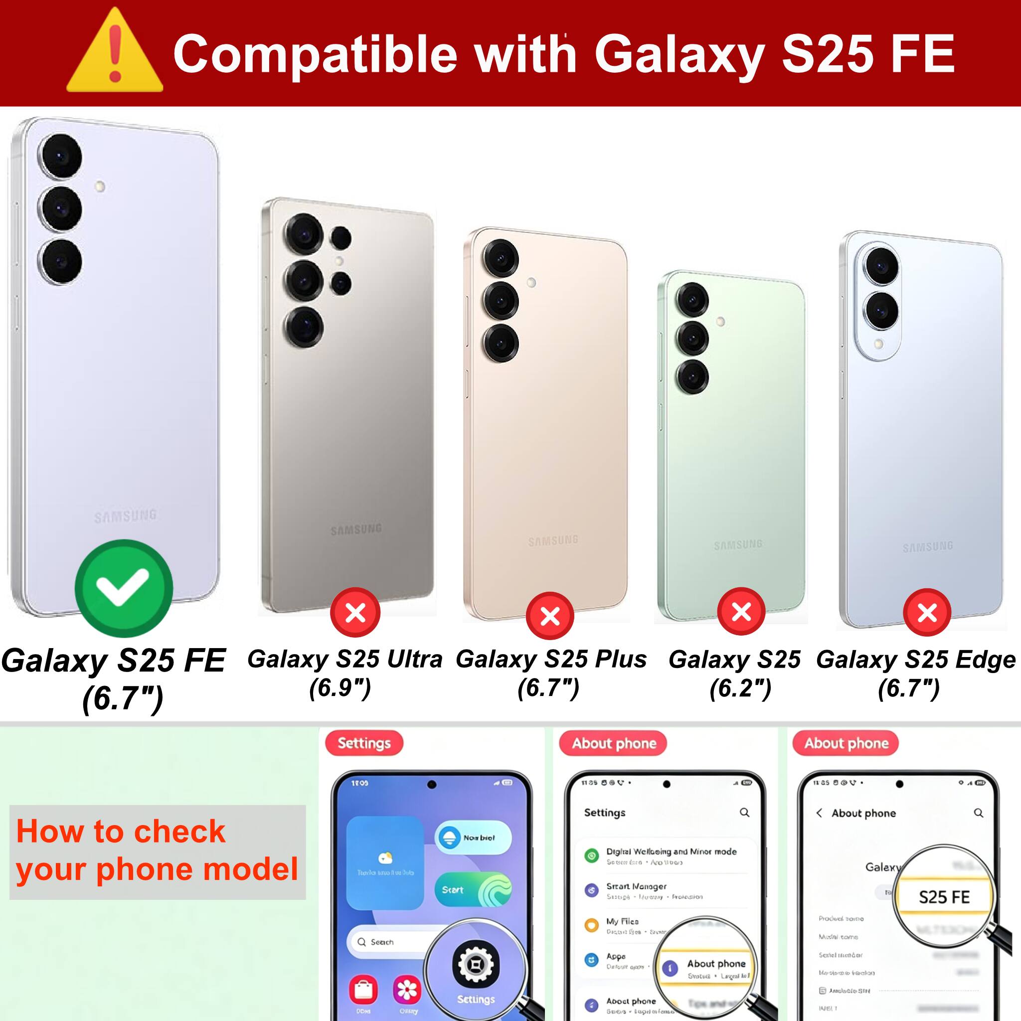 Compatible with Galaxy S25 FE

- Galaxy S25 FE (6.7")
- Galaxy S25 Ultra (6.9")
- Galaxy S25 Plus (6.7")
- Galaxy S25 (6.2")
- Galaxy S25 Edge (6.7")

How to check your phone model

Settings > About phone

About phone
- Galaxy S25 FE