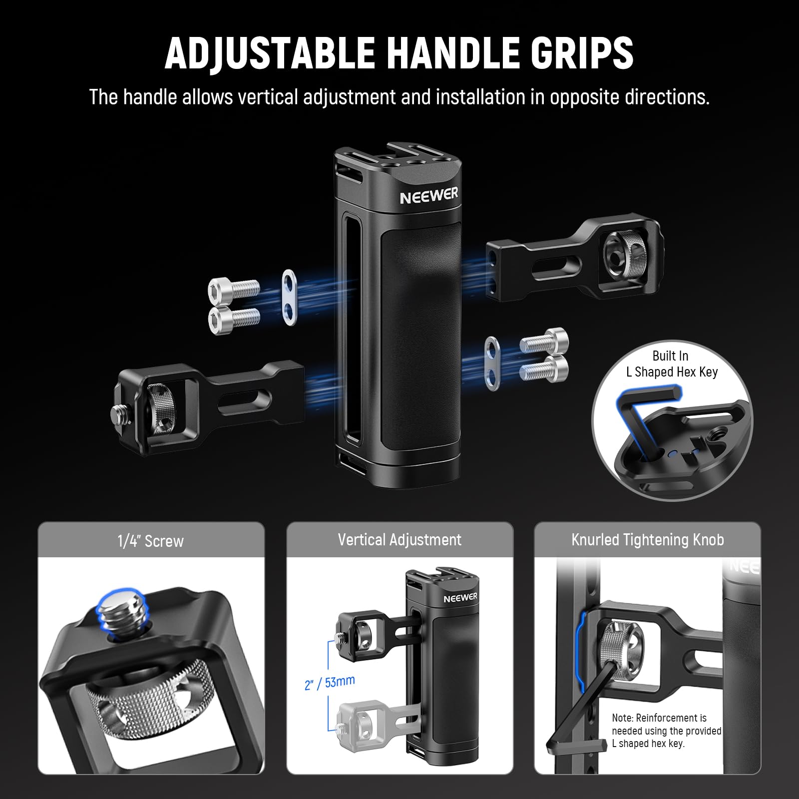 ADJUSTABLE HANDLE GRIPS  
The handle allows vertical adjustment and installation in opposite directions.  

NEEWER  
Built In L Shaped Hex Key 1/4" Screw  
Vertical Adjustment  
Knurled Tightening Knob  

NEEWER 2 / 53mm  

Note: Reinforcement is needed using the provided L shaped hex key.