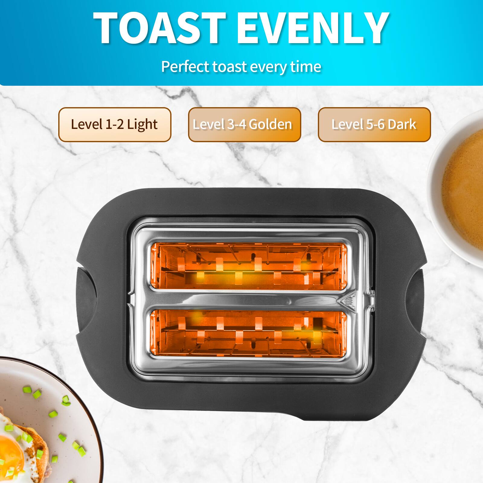 TOAST EVENLY  
Perfect toast every time  

Level 1-2 Light  
Level 3-4 Golden  
Level 5-6 Dark