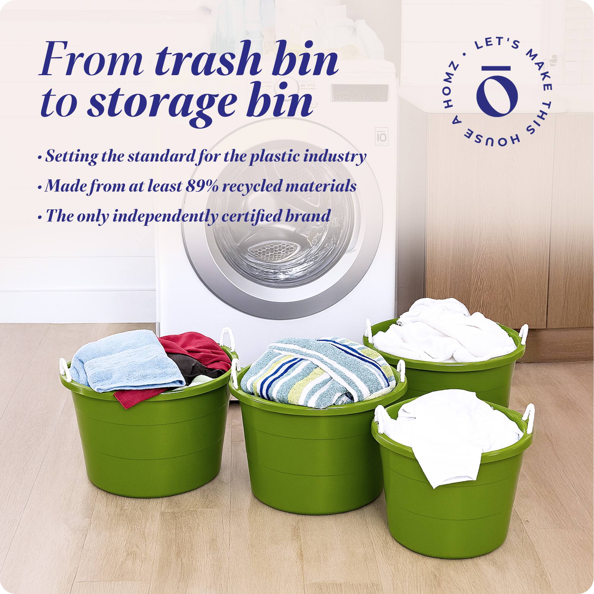 From trash bin to storage bin

- Setting the standard for the plastic industry
- Made from at least 89% recycled materials
- The only independently certified brand

LET'S MAKE THIS HOUSE