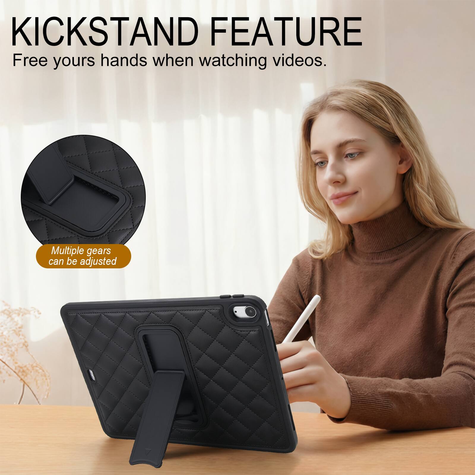 KICKSTAND FEATURE  
Free your hands when watching videos.  
Multiple gears can be adjusted