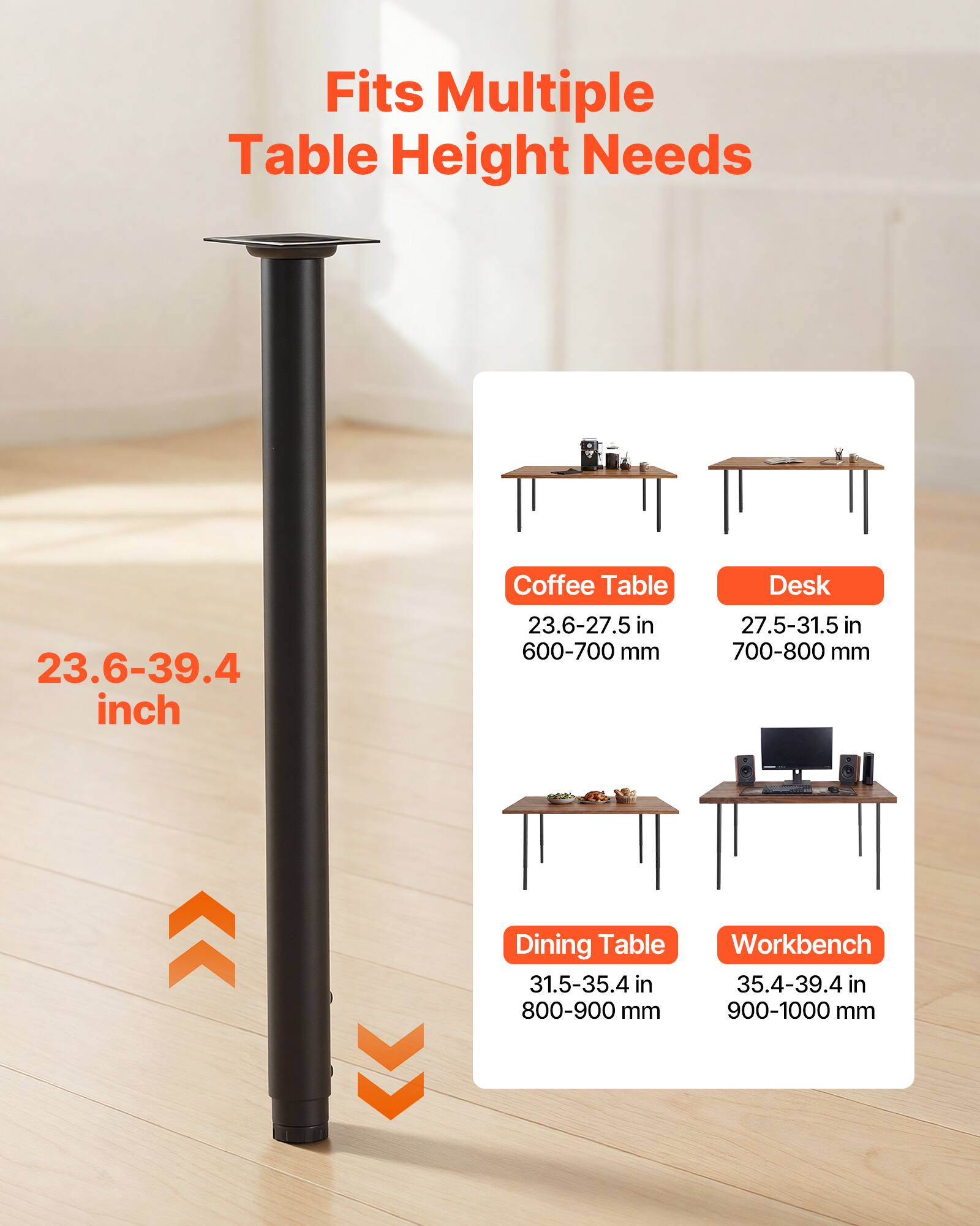 Fits Multiple Table Height Needs

23.6-39.4 inch

Coffee Table
23.6-27.5 in
600-700 mm

Desk
27.5-31.5 in
700-800 mm

Dining Table
31.5-35.4 in
800-900 mm

Workbench
35.4-39.4 in
900-1000 mm