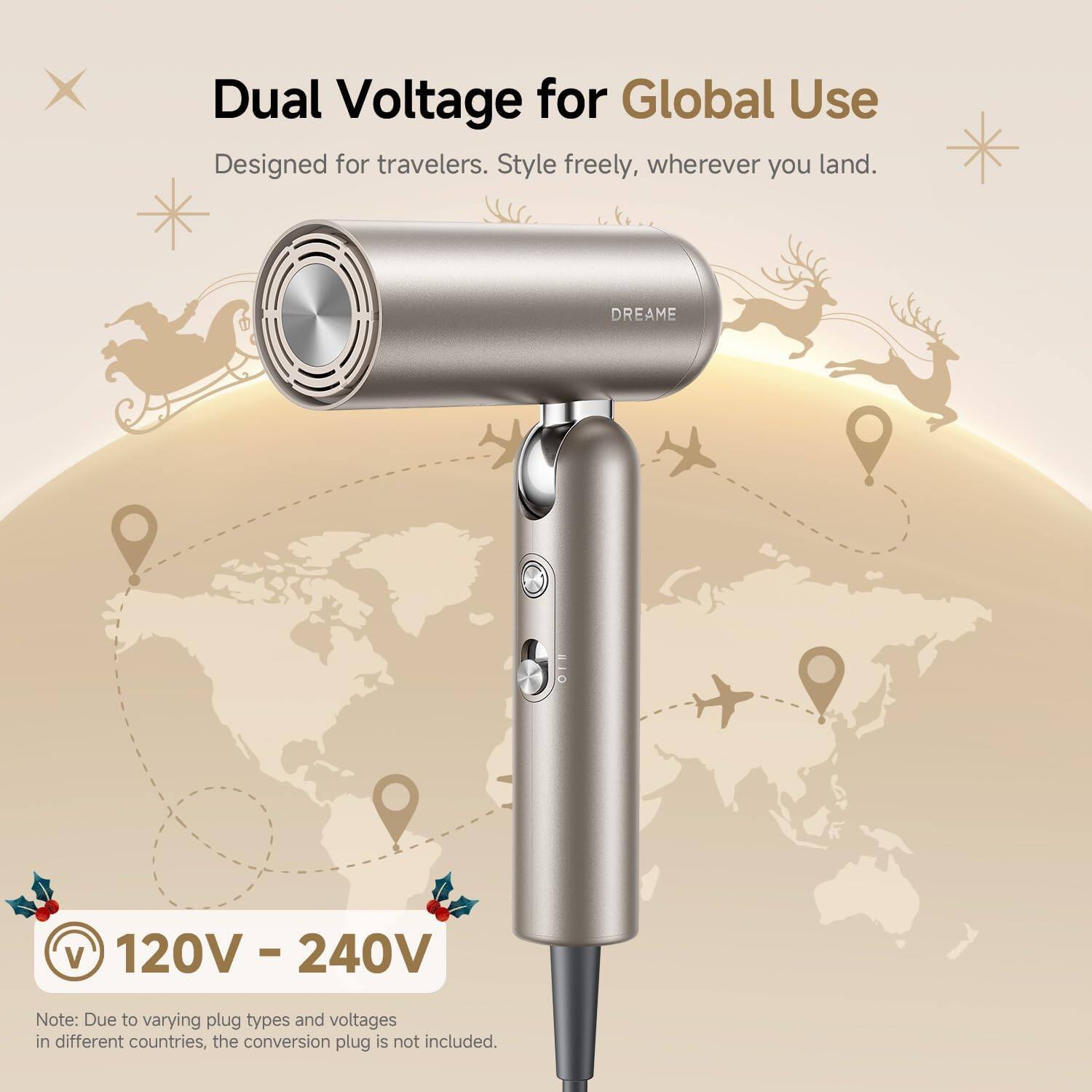 Dual Voltage for Global Use  
Designed for travelers. Style freely, wherever you land.  

DREAME  
120V - 240V  

Note: Due to varying plug types and voltages in different countries, the conversion plug is not included.