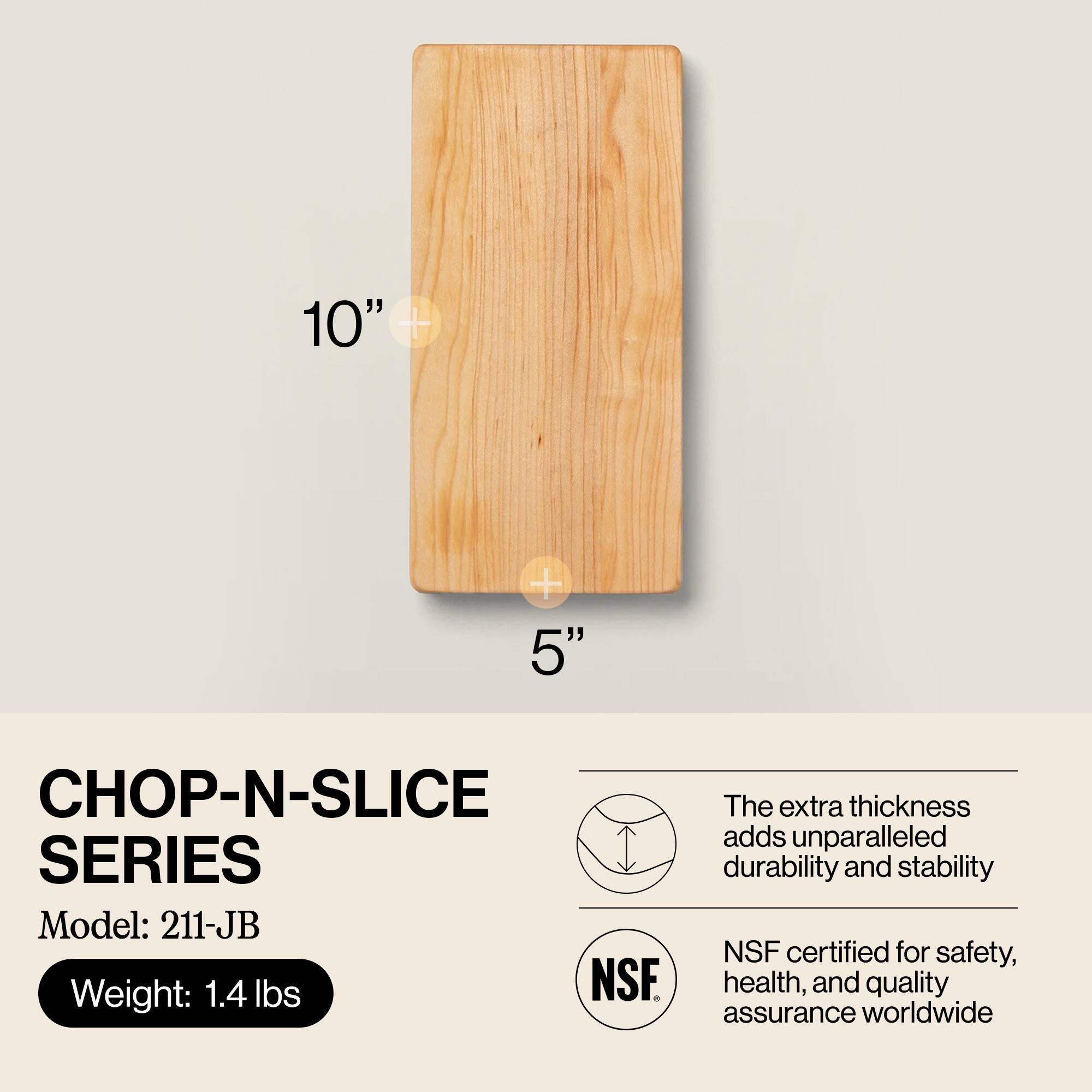10" x 5"  
CHOP-N-SLICE SERIES  
Model: 211-JB  
Weight: 1.4 lbs  

The extra thickness adds unparalleled durability and stability  
NSF certified for safety, health, and quality assurance worldwide