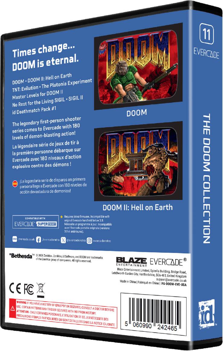11 Times change...  
DOOM is eternal.  
DOOM • DOOM II: Hell on Earth  
TNT: Evilution • The Plutonia Experiment  
Master Levels for DOOM II  
No Rest for the Living SIGIL • SIGIL II  
id Deathmatch Pack #1  

The legendary first-person shooter series comes to Evercade with 180 levels of demon-blasting action!  
La légendaire série de jeux de tir à la première personne débarque sur Evercade avec 180 niveaux d'action explosifs contre des démons !  
La legendaria serie de disparos en primera persona llega a Evercade con 180 niveles de acción devastadora de demonios!  

DOOM II: Hell on Earth COLLECTION  
Requires latest firmware. Incompatible with original Evercade handheld below 3.0.  

COMPATIBLE WITH EVERCADE SUPER POCKET  
Necessite un programme jour. Incompatible Evoreado portable originale (versions antérieures)  

"Bethesda"  
© 2026 ZeniMax, ZeniMan, id Software, and DOOM are trademarks of the ZeniMax group of companies. All rights reserved.  

BLAZE EVERCADE