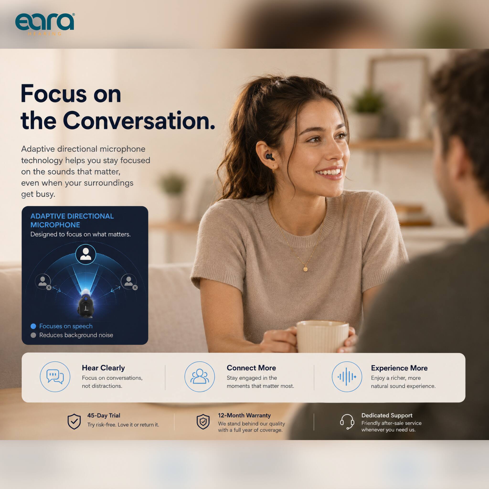 eara HEARING

Focus on the Conversation

Adaptive directional microphone technology helps you stay focused on the sounds that matter, even when your surroundings get busy.

ADAPTIVE DIRECTIONAL MICROPHONE
Designed to focus on what matters.
- Focuses on speech
- Reduces background noise

Hear Clearly
Focus on conversations, not distractions.

Connect More
Stay engaged in the moments that matter most.

Experience More
Enjoy a richer, more natural sound experience.

45-Day Trial
Try risk-free. Love it or return it

12-Month Warranty
We stand behind our quality with a full year of coverage.

Dedicated Support
Friendly after-sale service whenever you need us.