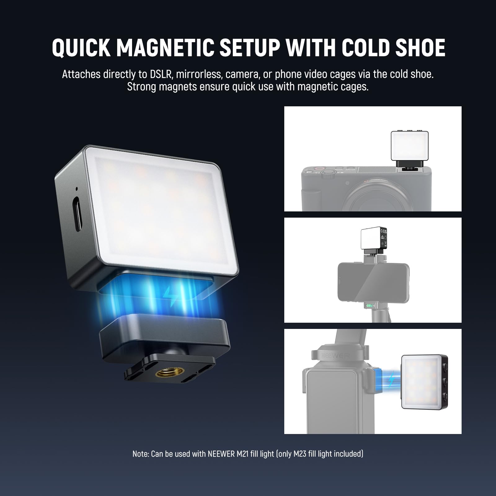 QUICK MAGNETIC SETUP WITH COLD SHOE

Attaches directly to DSLR, mirrorless, camera, or phone video cages via the cold shoe. Strong magnets ensure quick use with magnetic cages.

Note: Can be used with NEEWER M21 fill light (only M23 fill light included)