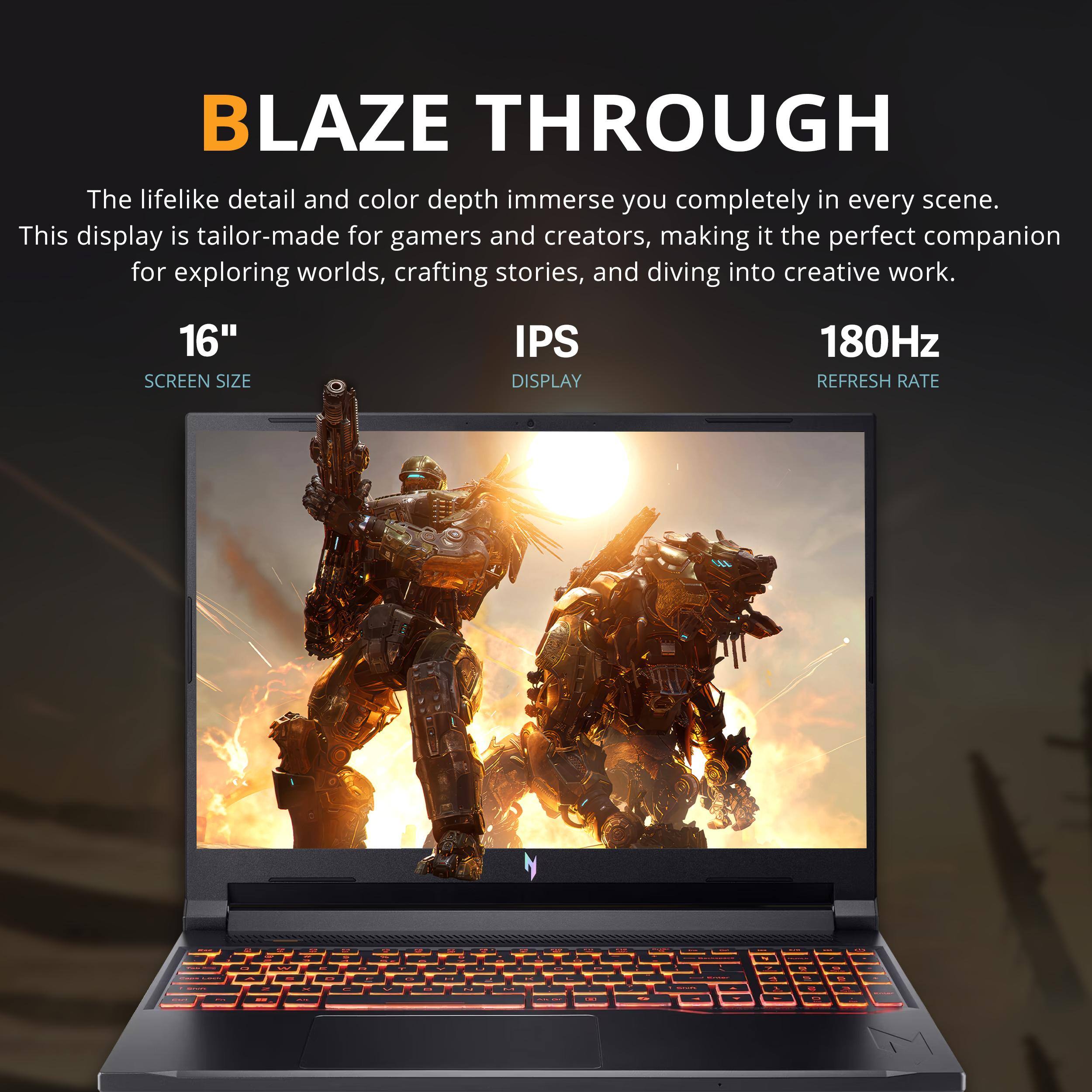 BLAZE THROUGH

The lifelike detail and color depth immerse you completely in every scene. This display is tailor-made for gamers and creators, making it the perfect companion for exploring worlds, crafting stories, and diving into creative work.

16" SCREEN SIZE  
IPS DISPLAY  
180Hz REFRESH RATE