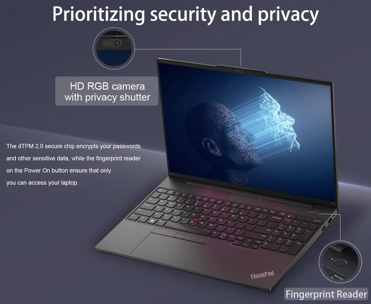Prioritizing security and privacy

HD RGB camera with privacy shutter

The dTPM 2.0 secure chip encrypts your passwords and other sensitive data, while the fingerprint reader on the Power On button ensures that only you can access your laptop.

Fingerprint Reader