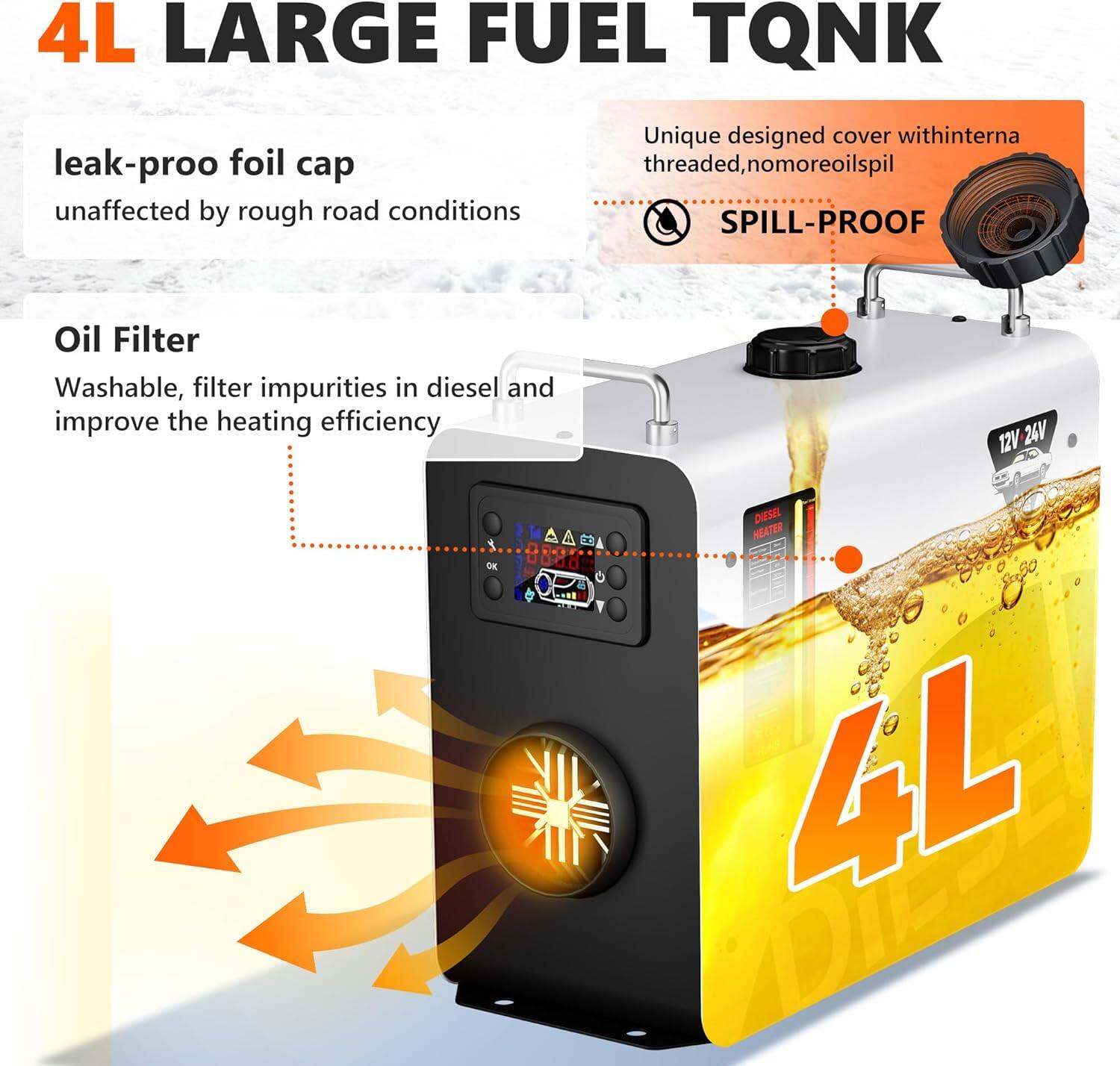 4L LARGE FUEL TANK

- leak-proof foil cap
  unaffected by rough road conditions

- Unique designed cover with internal threaded, no more oil spill
  SPILL-PROOF

- Oil Filter
  Washable, filter impurities in diesel and improve the heating efficiency

12V 24V OK DIESEL HEATER