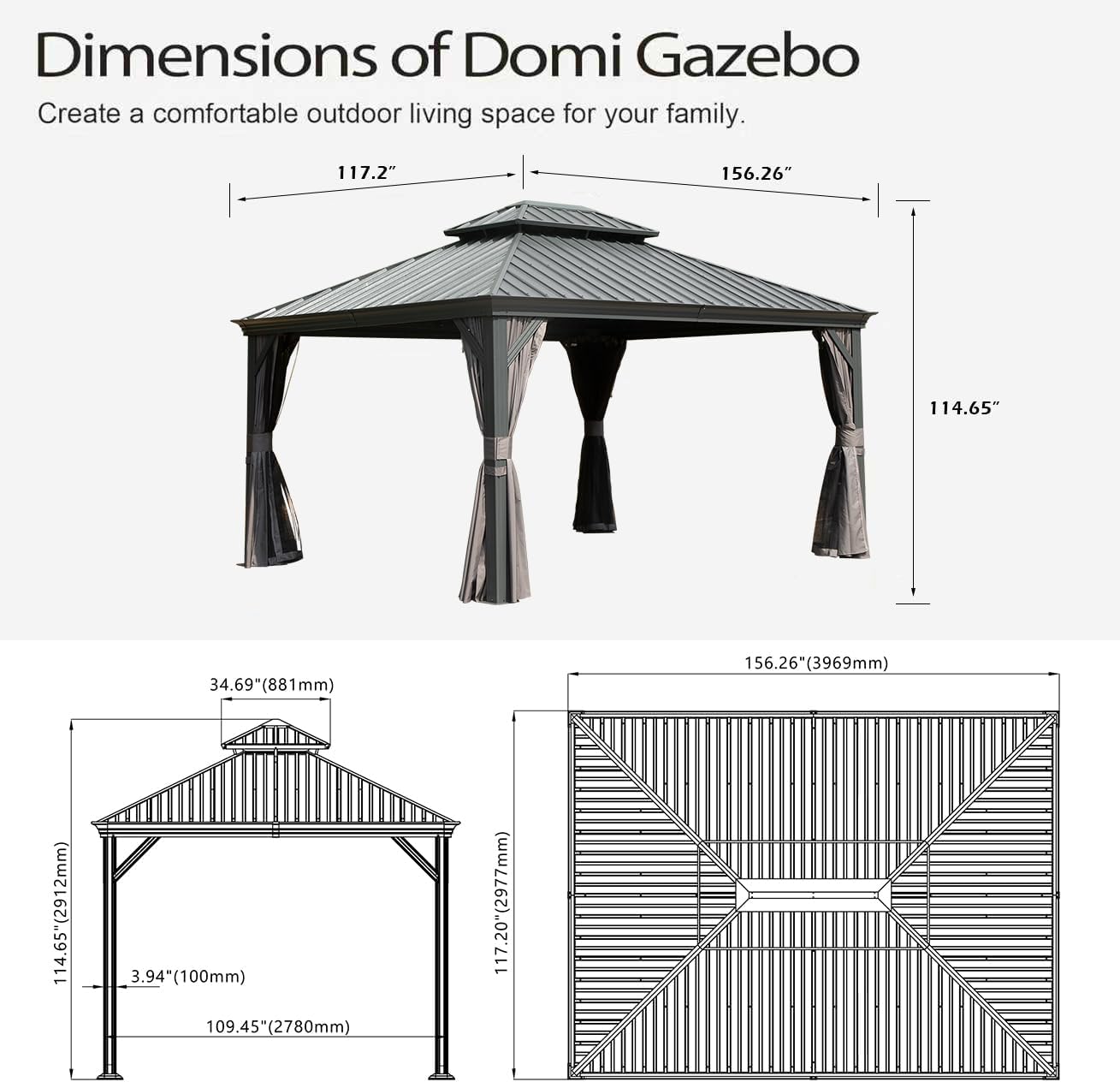 Dimensions of Domi Gazebo  
Create a comfortable outdoor living space for your family.  

- 117.2"  
- 156.26"  
- 114.65"  
- 34.69" (881mm)  
- 156.26" (3969mm)  
- 114.65" (2912mm)  
- 3.94" (100mm)  
- 109.45" (2780mm)  
- 117.20" (2977mm)