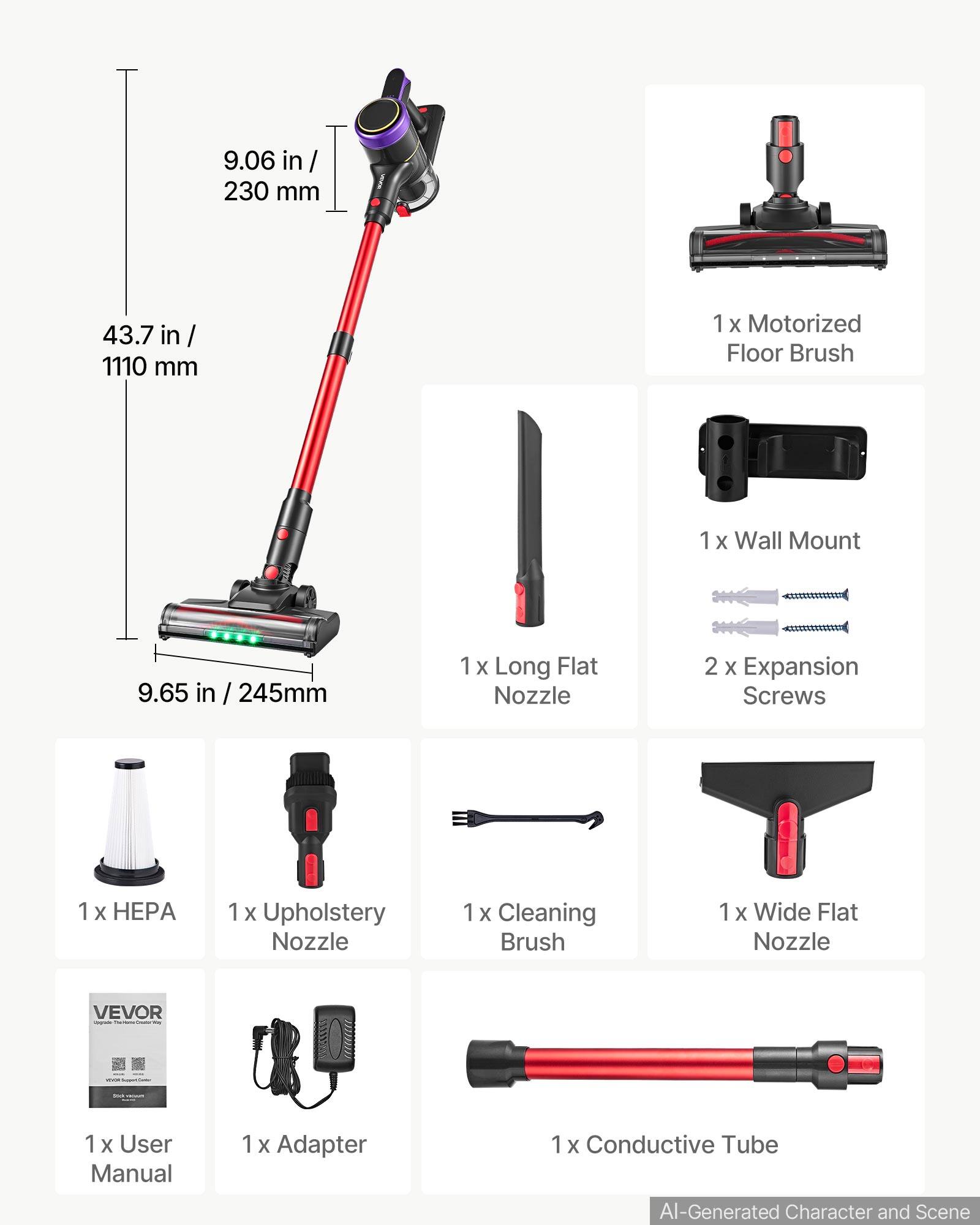 9.06 in / 230 mm  
43.7 in / 1110 mm  
1 x Motorized Floor Brush  
1 x Wall Mount  
9.65 in / 245 mm  
1 x Long Flat Nozzle  
2 x Expansion Screws  
1 x HEPA  
1 x Upholstery Nozzle  
1 x Cleaning Brush  
1 x Wide Flat Nozzle  
VEVOR  
1 x User Manual  
1 x Adapter  
1 x Conductive Tube