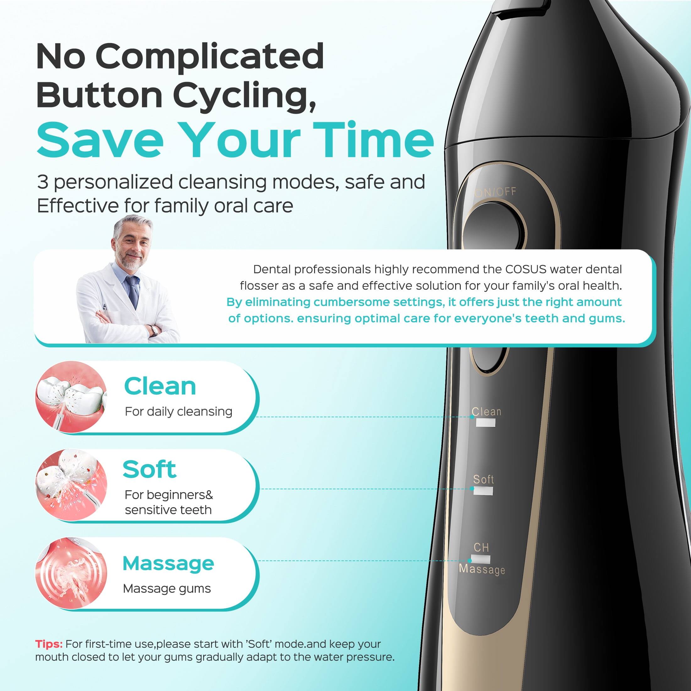 No Complicated Button Cycling, Save Your Time

3 personalized cleansing modes, safe and Effective for family oral care

Dental professionals highly recommend the COSUS water dental flosser as a safe and effective solution for your family's oral health. By eliminating cumbersome settings, it offers just the right amount of options, ensuring optimal care for everyone's teeth and gums.

Clean  
For daily cleansing

Soft  
For beginners & sensitive teeth

Massage  
Massage gums

Tips: For first-time use, please start with 'Soft' mode and keep your mouth closed to let your gums gradually adapt to the water pressure.