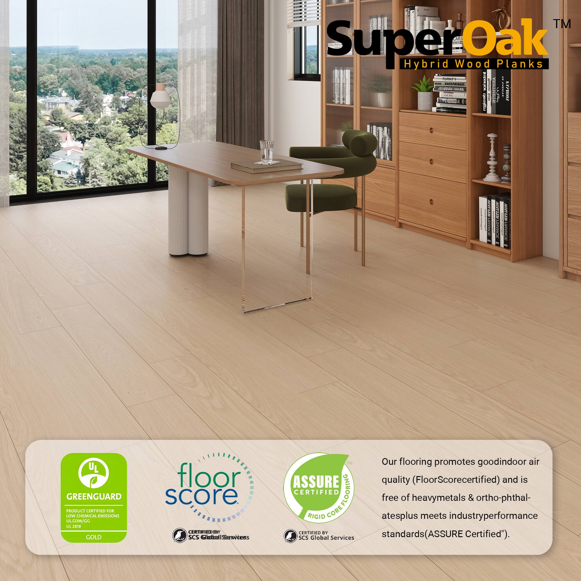 TM SuperOak Oak Hybrid Wood Planks

- 20111221
- EO
- HNLER SC
- UL GREENGUARD PRODCE CORN
- 2UE LLV CHEMUCAL EAISLONS
- LA LMLL
- GOLD floor score
- SCS Cetial Sarertens
- MASSURE CERTIFIED COREFLOORING
- FLOORING RIGID CORE
- SCS Global Services

Our flooring promotes good indoor air quality (FloorScore certified) and is free of heavy metals & ortho-phthalates plus meets industry performance standards (ASSURE Certified).