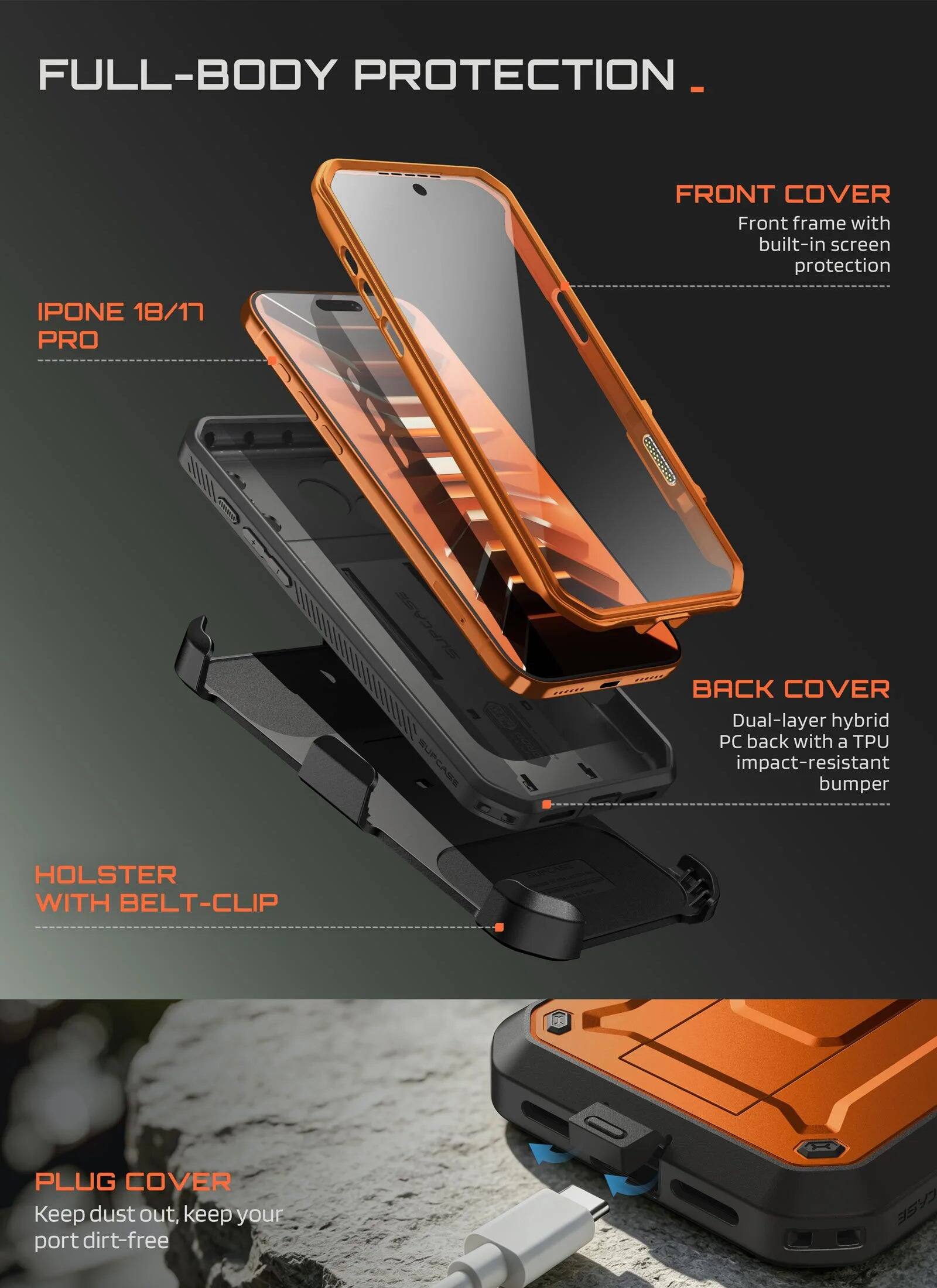 FULL-BODY PROTECTION

FRONT COVER
Front frame with built-in screen protection

IPHONE 18/17 PRO

SUPCASE SUPCASE

BACK COVER
Dual-layer hybrid PC back with a TPU impact-resistant bumper

HOLSTER WITH BELT-CLIP

PLUG COVER
Keep dust out, keep your port dirt-free