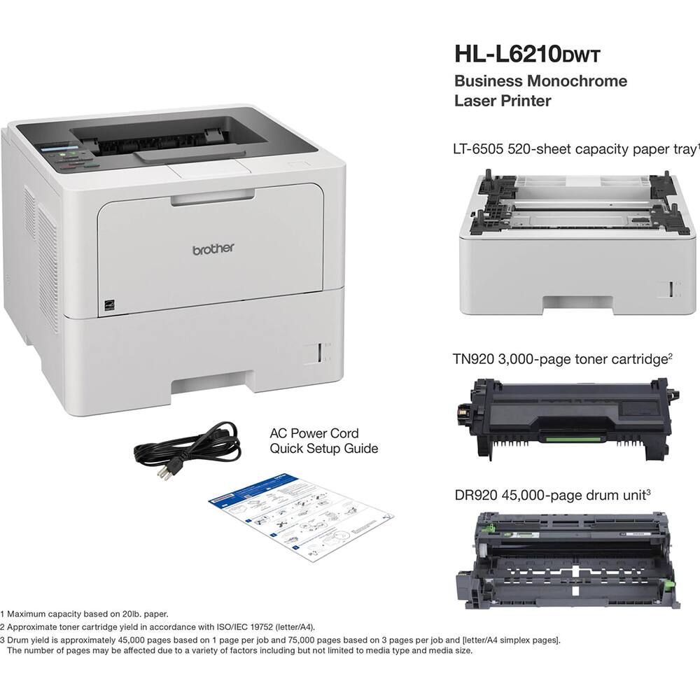 HL-L6210DWT Business Monochrome Laser Printer  
LT-6505 520-sheet capacity paper tray  
Brother TN920 3,000-page toner cartridge  
AC Power Cord  
Quick Setup Guide  
DR920 45,000-page drum unit  

1. Maximum capacity based on 20lb. paper.  
2. Approximate toner cartridge yield in accordance with ISO/IEC 19752 (letter/A4).  
3. Drum yield is approximately 45,000 pages based on 1 page per job and 75,000 pages based on 3 pages per job and letter/A4 simplex pages. The number of pages may be affected due to a variety of factors including but not limited to media type and media size.