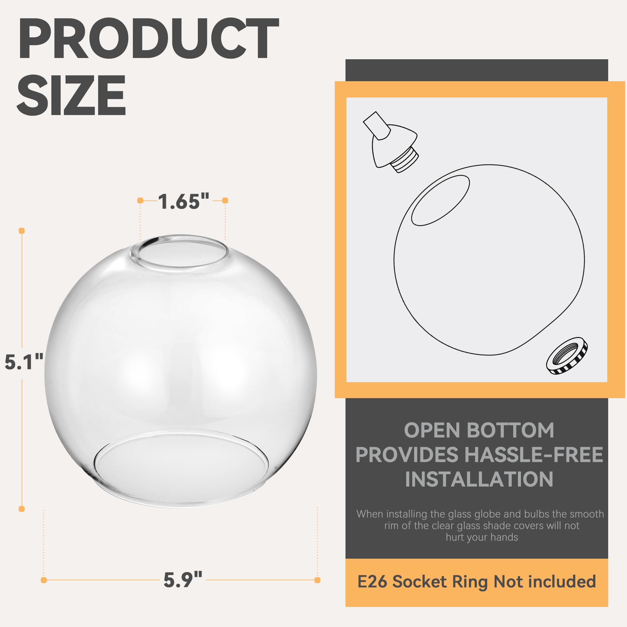 **PRODUCT SIZE**

- 1.65"
- 5.1"
- 5.9"

**OPEN BOTTOM PROVIDES HASSLE-FREE INSTALLATION**

When installing the glass globe and bulbs, the smooth rim of the clear glass shade covers will not hurt your hands.

**E26 Socket Ring Not included**