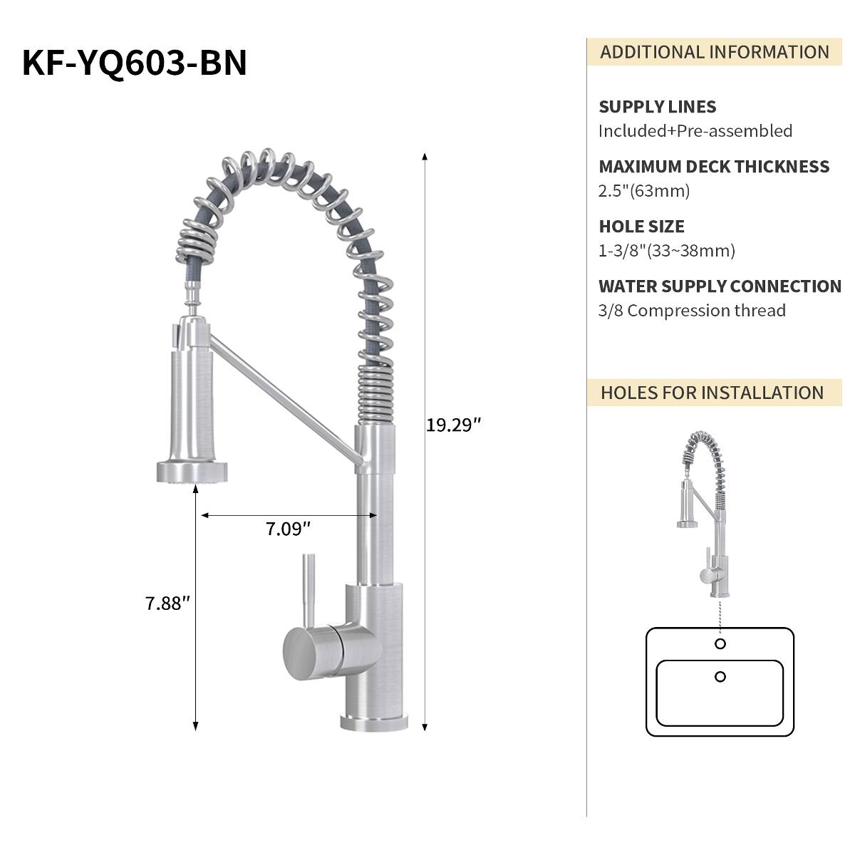 KF-YQ603-BN

ADDITIONAL INFORMATION
SUPPLY LINES Included+Pre-assembled
MAXIMUM DECK THICKNESS 2.5" (63mm)
HOLE SIZE 1-3/8" (33~38mm)
WATER SUPPLY CONNECTION 3/8 Compression thread
HOLES FOR INSTALLATION
19.29"
7.09"
7.88"