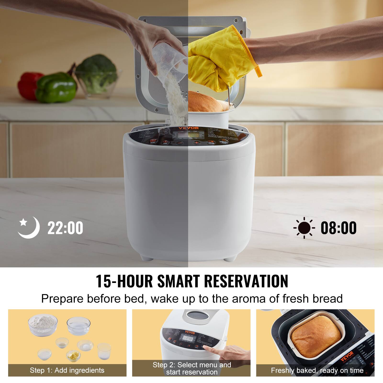 VEVOR

USA

22:00
08:00

15-HOUR SMART RESERVATION
Prepare before bed, wake up to the aroma of fresh bread

Step 1: Add ingredients
Step 2: Select menu and start reservation

VEVOR Freshly baked, ready on time