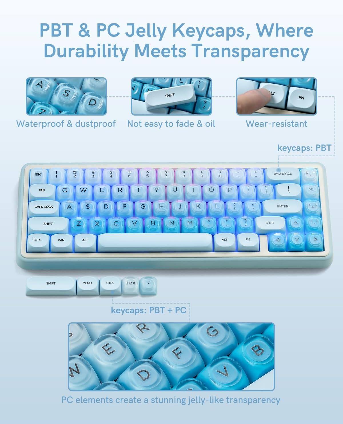 PBT & PC Jelly Keycaps, Where Durability Meets Transparency

- Waterproof & dustproof
- Not easy to fade & oil
- Wear-resistant

keycaps: PBT

keycaps: PBT + PC

PC elements create a stunning jelly-like transparency
