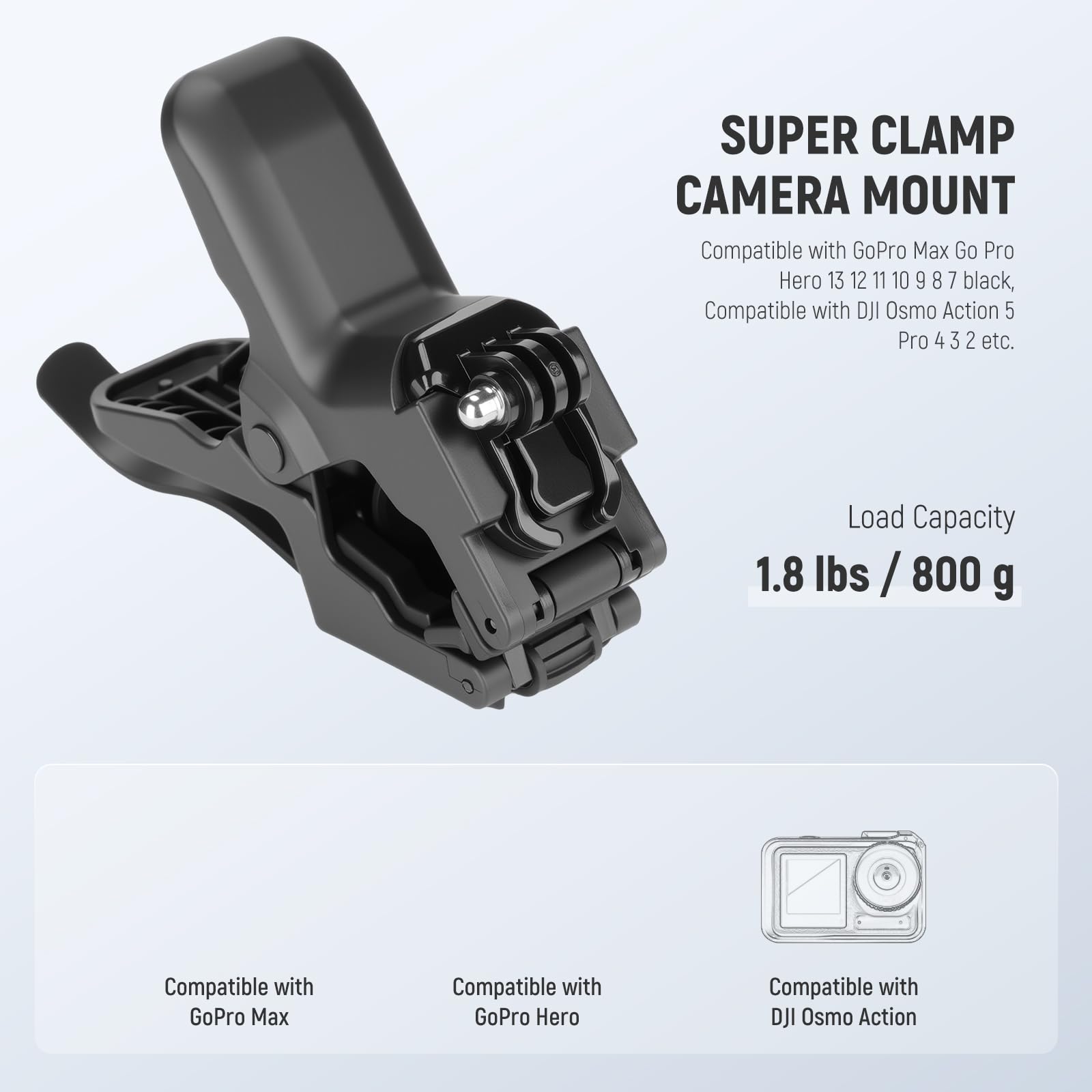 SUPER CLAMP CAMERA MOUNT  
Compatible with GoPro Max, GoPro Hero 13, 12, 11, 10, 9, 8, 7 (black), Compatible with DJI Osmo Action 5, Pro 4, 3, 2 etc.  
Load Capacity: 1.8 lbs / 800 g  

Compatible with:  
- GoPro Max  
- GoPro Hero  
- DJI Osmo Action