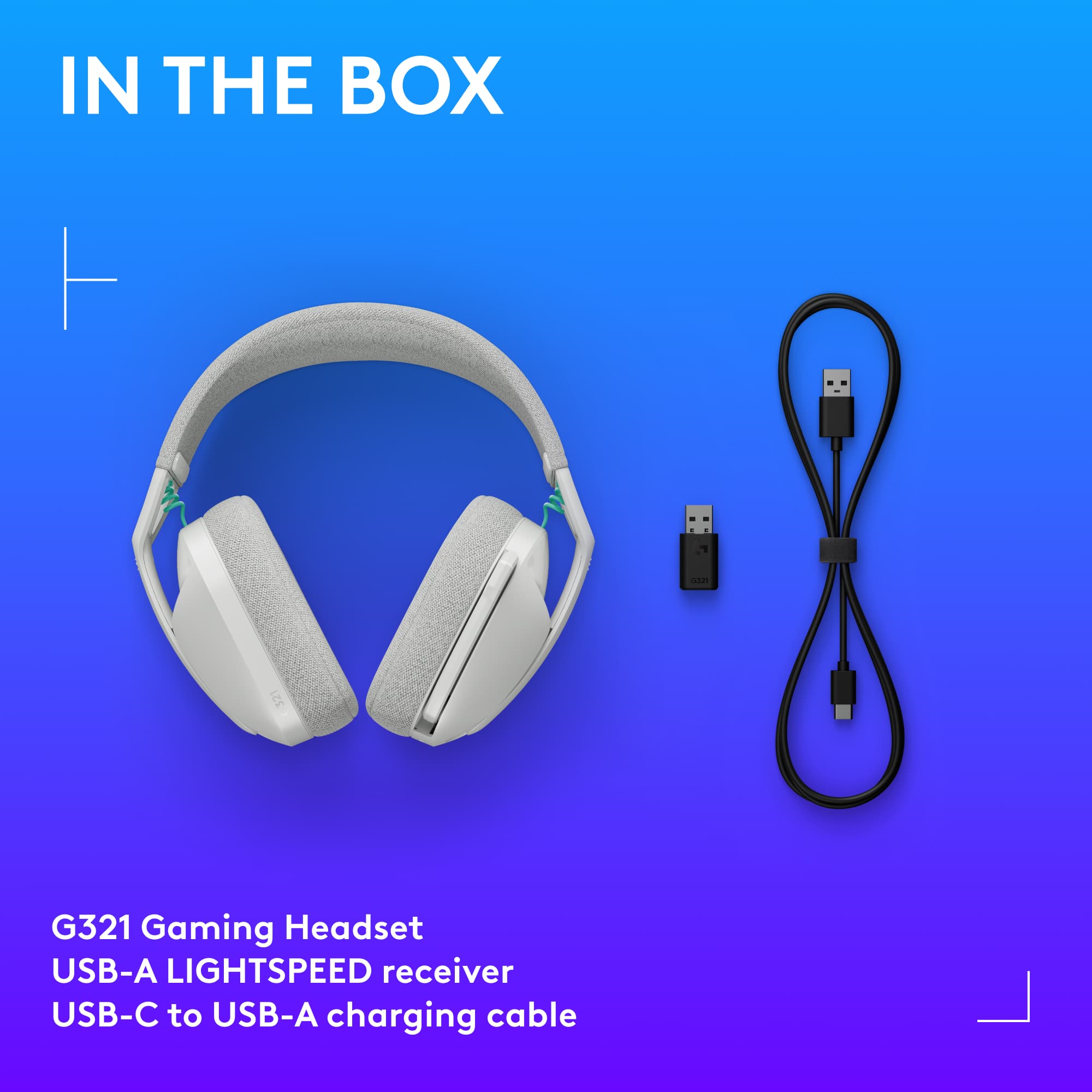 IN THE BOX
G321 Gaming Headset
USB-A LIGHTSPEED receiver
USB-C to USB-A charging cable