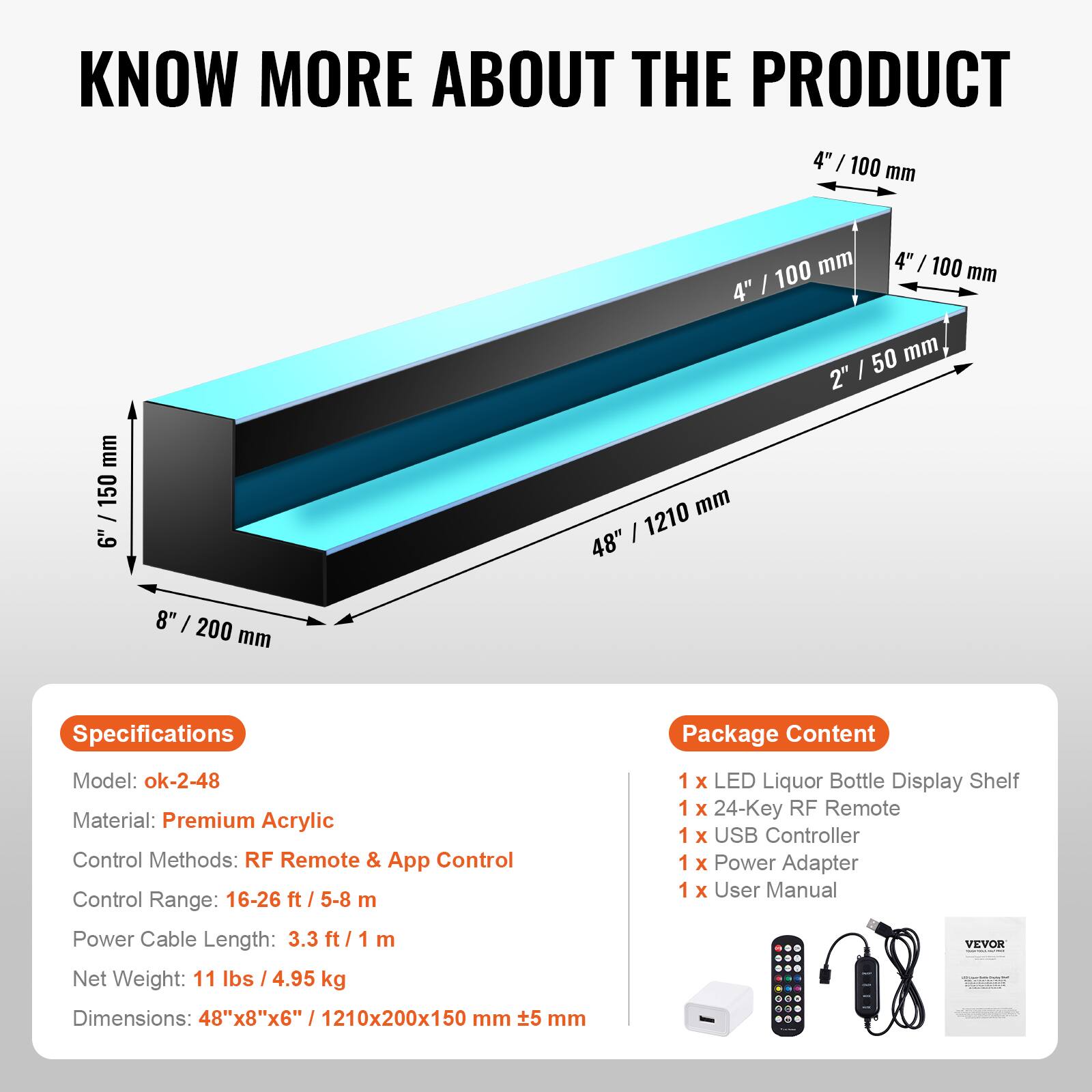 **KNOW MORE ABOUT THE PRODUCT**

---

**Specifications**

- Model: ok-2-48
- Material: Premium Acrylic
- Control Methods: RF Remote & App Control
- Control Range: 16-26 ft / 5-8 m
- Power Cable Length: 3.3 ft / 1 m
- Net Weight: 11 lbs / 4.95 kg
- Dimensions: 48" x 8" x 6" / 1210x200x150 mm

---

**Package Content**

- 1 x LED Liquor Bottle Display Shelf
- 1 x 24-Key RF Remote
- 1 x USB Controller
- 1 x Power Adapter
- 1 x User Manual

---

**Dimensions:**

- 48" / 1210 mm
- 8" / 200 mm
- 4" / 100 mm
- 2" / 50 mm
- 5 mm